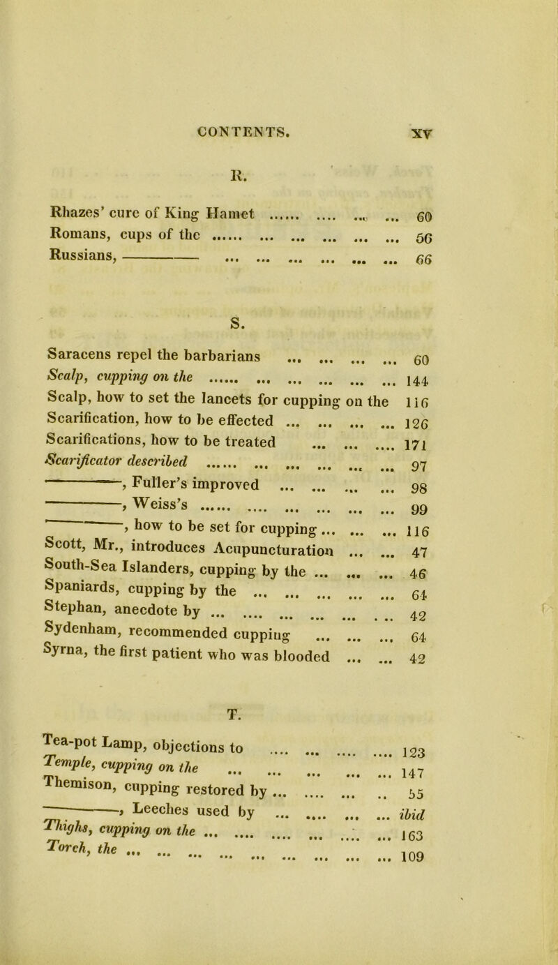 K. Rhazes’ cure of King Hamot Romans, cups of the Russians, S. Saracens repel the barbarians Scalp, cupping on the Scalp, how to set the lancets for cupping on the Scarification, how to be effected Scarifications, how to be treated Scarificator described , Fuller’s improved , Weiss’s , how to be set for cupping Scott, Mr., introduces Acupuncturatiou South-Sea Islanders, cupping by the Spaniards, cupping by the Stephan, anecdote by ... J •• *••• ••• ••• ••• « «• Sydenham, recommended cupping Syrna, the first patient who was blooded T. Tea-pot Lamp, objections to Temple, cupping on the Themison, cupping restored by ... Leeches used by Thighs, cupping on the • • • • • • • • ft • I • • • • • f • • • • • • t • • • • • • t • . 60 . 66 . 66 . 60 144. 116 126 171 97 98 99 116 47 46 64 42 64 42 123 147 55 ibid 163 109