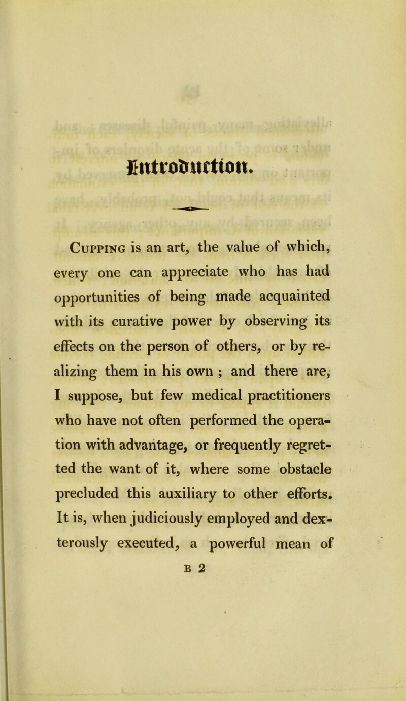 fiittrotiurtiotu Cupping is an art, the value of which, every one can appreciate who has had opportunities of being made acquainted with its curative power by observing its effects on the person of others, or by re- alizing them in his own ; and there are, I suppose, but few medical practitioners who have not often performed the opera- tion with advantage, or frequently regret- ted the want of it, where some obstacle precluded this auxiliary to other efforts. It is, when judiciously employed and dex- terously executed, a powerful mean of B 2