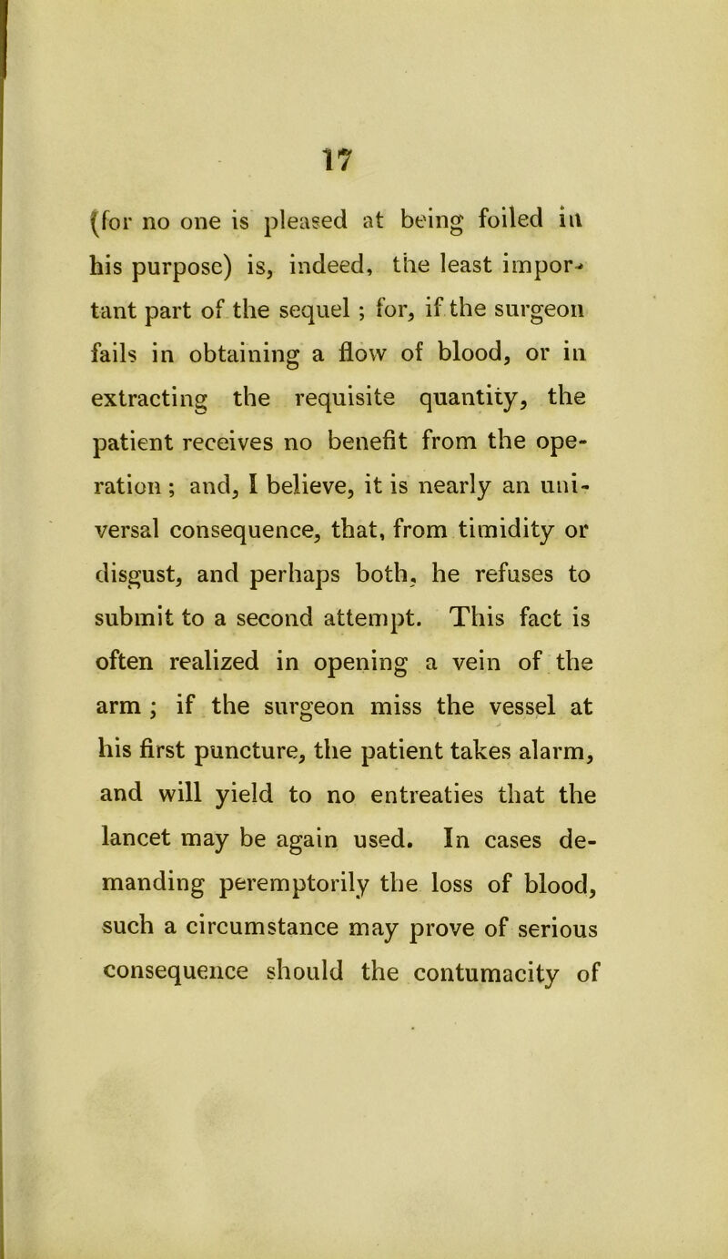 (for no one is pleased at being foiled in his purpose) is, indeed, the least impor-* tant part of the sequel ; for, if the surgeon fails in obtaining a flow of blood, or in extracting the requisite quantity, the patient receives no benefit from the ope- ration ; and, I believe, it is nearly an uni- versal consequence, that, from timidity or disgust, and perhaps both, he refuses to submit to a second attempt. This fact is often realized in opening a vein of the arm ; if the surgeon miss the vessel at his first puncture, the patient takes alarm, and will yield to no entreaties that the lancet may be again used. In cases de- manding peremptorily the loss of blood, such a circumstance may prove of serious consequence should the contumacity of