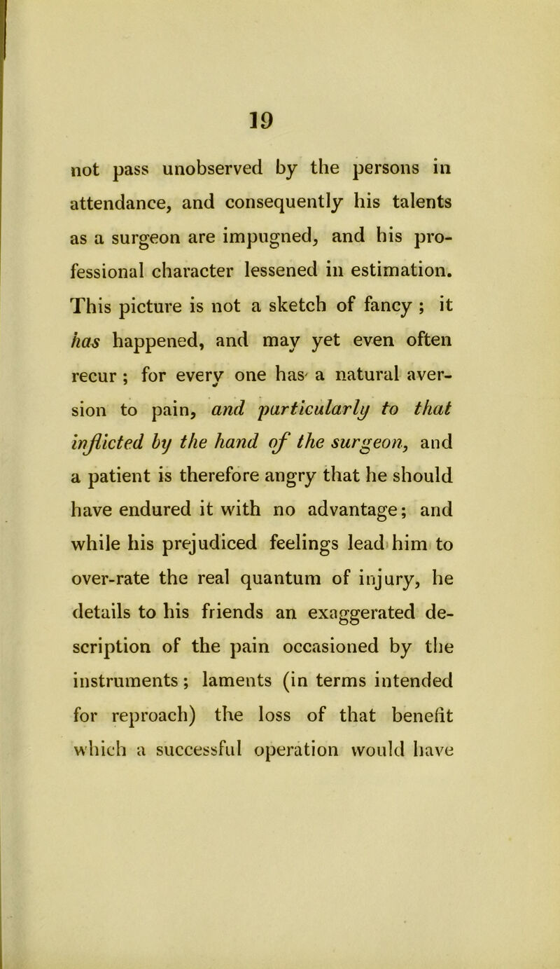 not pass unobserved by the persons in attendance, and consequently his talents as a surgeon are impugned, and his pro- fessional character lessened in estimation. This picture is not a sketch of fancy ; it has happened, and may yet even often recur : for everv” one has' a natural aver- * ¥ sion to pain, and 'particularly to that injlicted htj the hand of the surgeon, and a patient is therefore angry that he should have endured it with no advantage; and while his prejudiced feelings lead him to over-rate the real quantum of injury, he details to his friends an exaggerated de- scription of the pain occasioned by the instruments ; laments (in terms intended for reproach) the loss of that beneiit which a successful operation would have