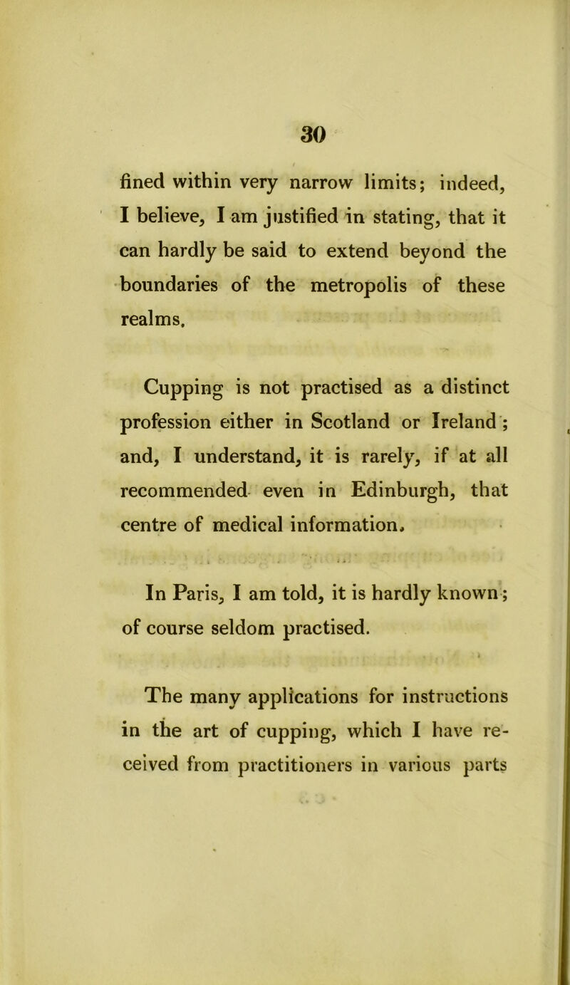 fined within very narrow limits; indeed, I believe, I am justified in stating, that it can hardly be said to extend beyond the •boundaries of the metropolis of these realms. Cupping is not practised as a distinct profession either in Scotland or Ireland ; and, I understand, it is rarely, if at all recommended even in Edinburgh, that centre of medical information, 4 ' i i In Paris, I am told, it is hardly known; of course seldom practised. The many applications for instructions in the art of cupping, which I have re- ceived from practitioners in various parts