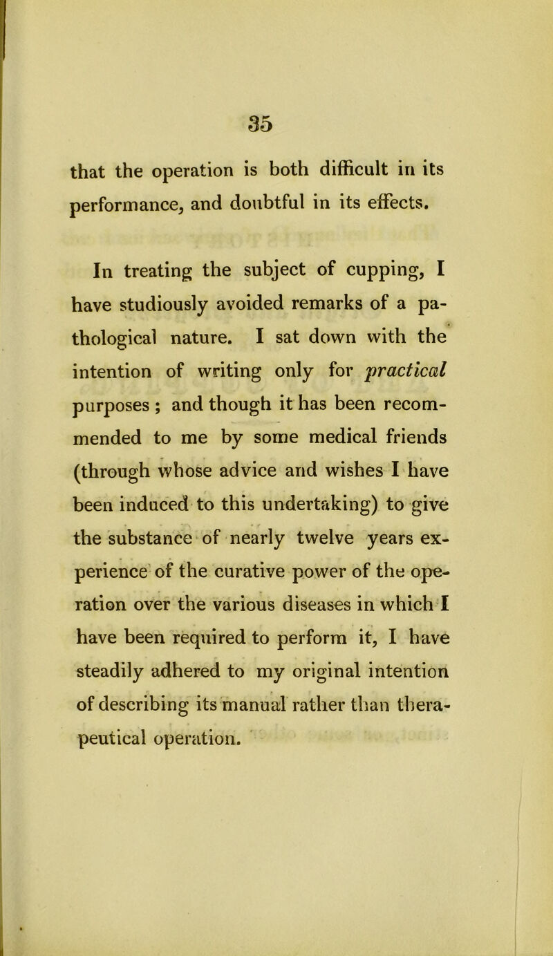 that the operation is both difficult in its performance, and doubtful in its effects. In treating the subject of cupping, I have studiously avoided remarks of a pa- thological nature. I sat down with the intention of writing only for practical purposes ; and though it has been recom- mended to me by some medical friends (through whose advice and wishes I have been induced to this undertaking) to give the substance ^ of nearly twelve years ex- perience' of the curative power of the ope- ration over the various diseases in which I have been required to perform it, I have steadily adhered to my original intention of describing its manual rather than thera- peutical operation.