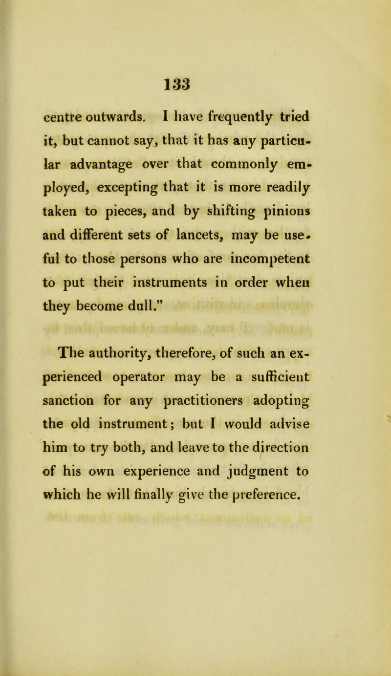 centre outwards. I iiave frequently tried it, but cannot say, that it has any particu- lar advantage over that commonly em- ployed, excepting that it is more readily taken to pieces, and by shifting pinions and different sets of lancets, may be use- ful to those persons who are incompetent to put their instruments in order when they become dull.” The authority, therefore, of such an ex- perienced operator may be a sufficient sanction for any practitioners adopting the old instrument; but I would advise him to try both, and leave to the direction of his own experience and judgment to which he will finally give the preference.