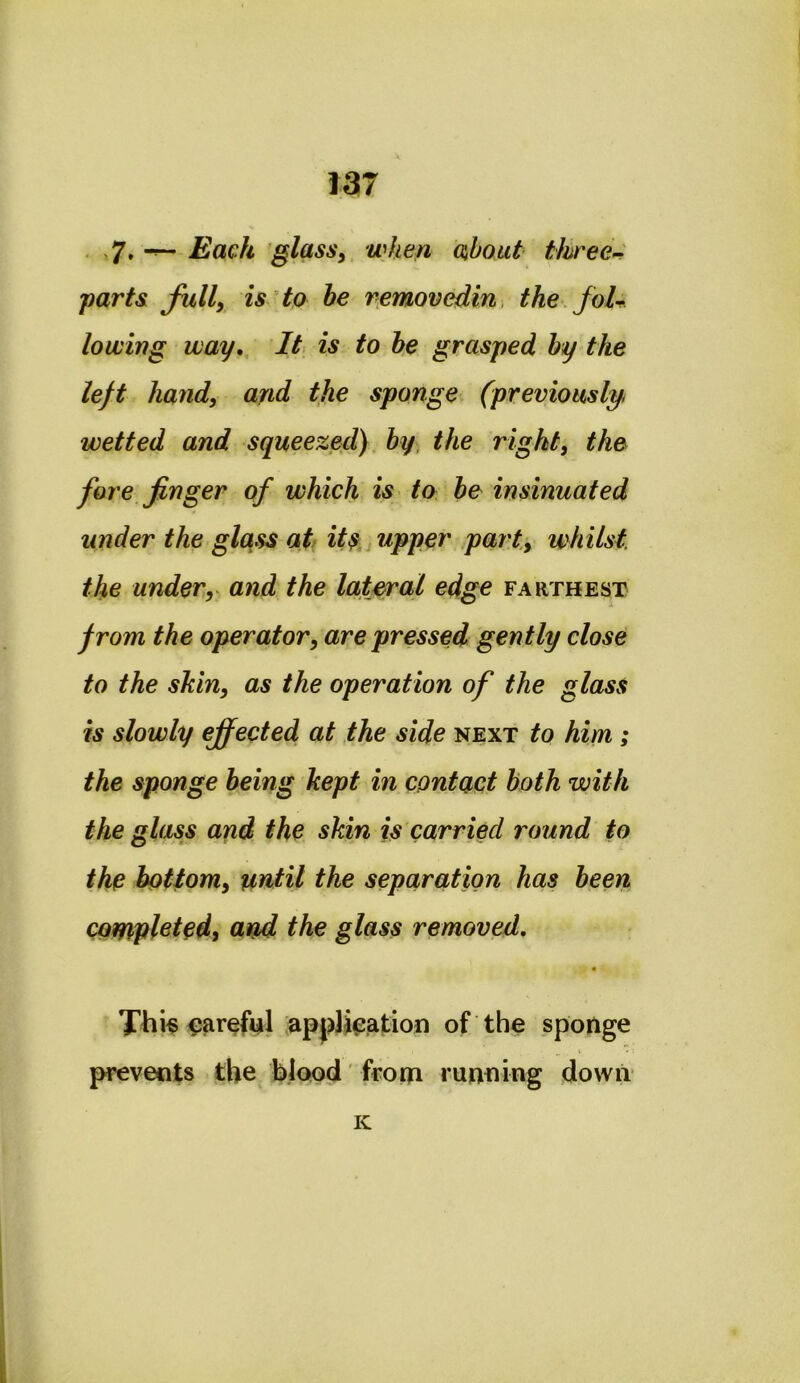 . Each glasSy when about tkree>^ parts fully is to he removedin, the.foU lowing way,. It is to be grasped by the left hand, and the sponge (previously, wetted and squeezed), by the right, the foi e finger of which is ta be insinuated under the glqss at^ itupper part, whilst, the under,^ and the lateral edge farthest from the operator, are pressed gently close to the shin, as the operation of the glass is slowly effected at the side next to him; the sponge being kept in contact both with the glass and the skin is carried round to the bottom, until the separation has been completed^ and the glass removed, ^aref^l application of the sponge prevents the blood from running down K