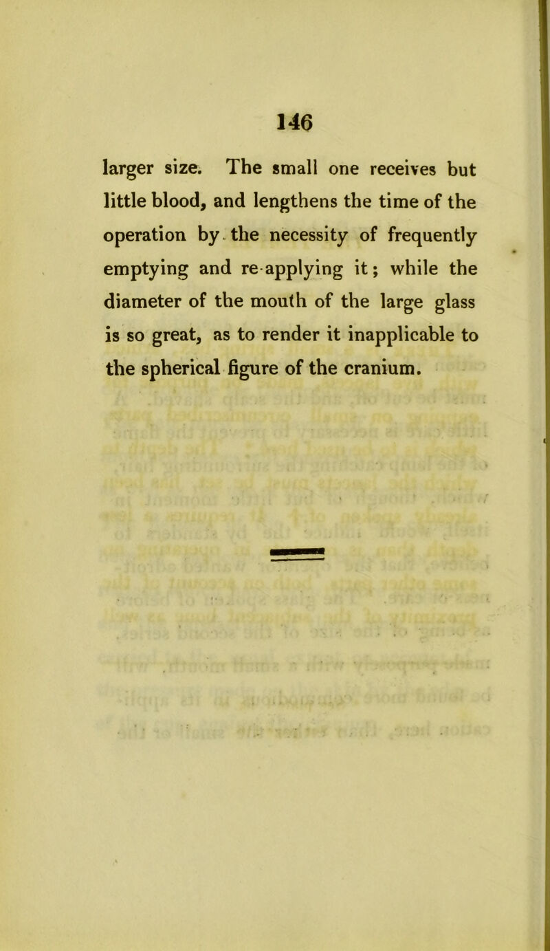 larger size. The small one receives but little blood, and lengthens the time of the operation by.the necessity of frequently emptying and re applying it; while the diameter of the mouth of the large glass is so great, as to render it inapplicable to the spherical figure of the cranium.