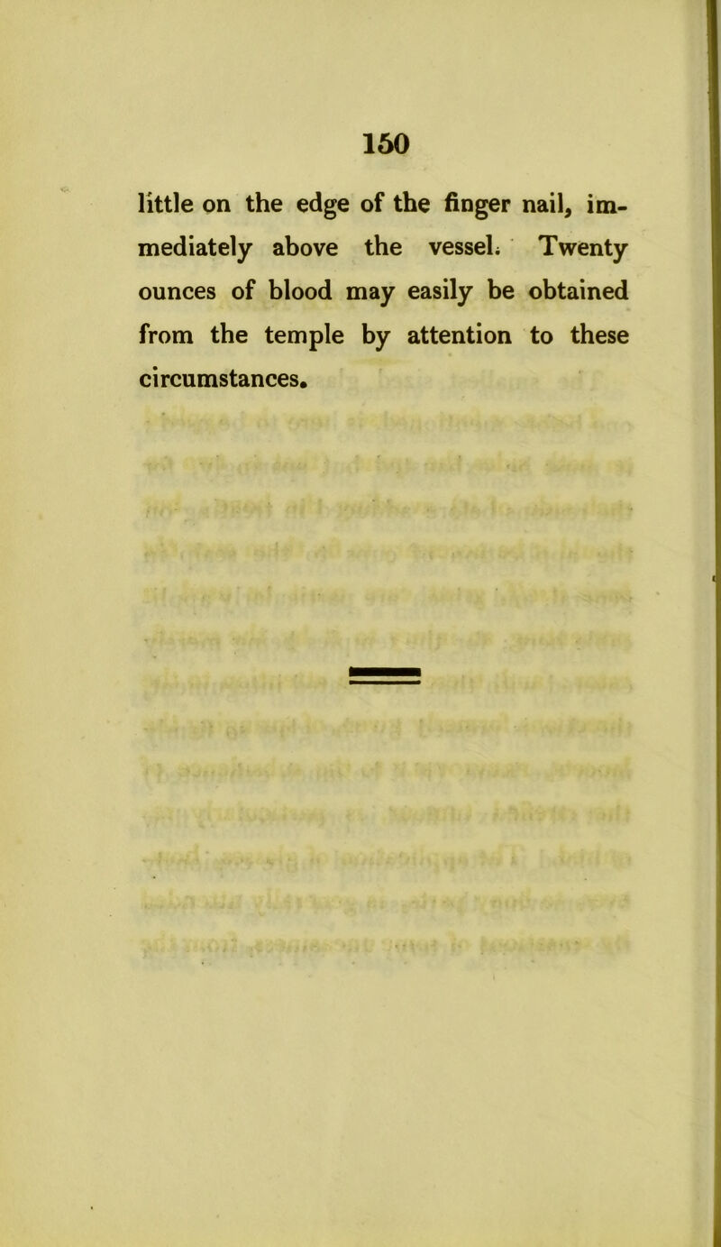 little on the edge of the finger nail, im- mediately above the vesseL Twenty ounces of blood may easily be obtained from the temple by attention to these circumstances.