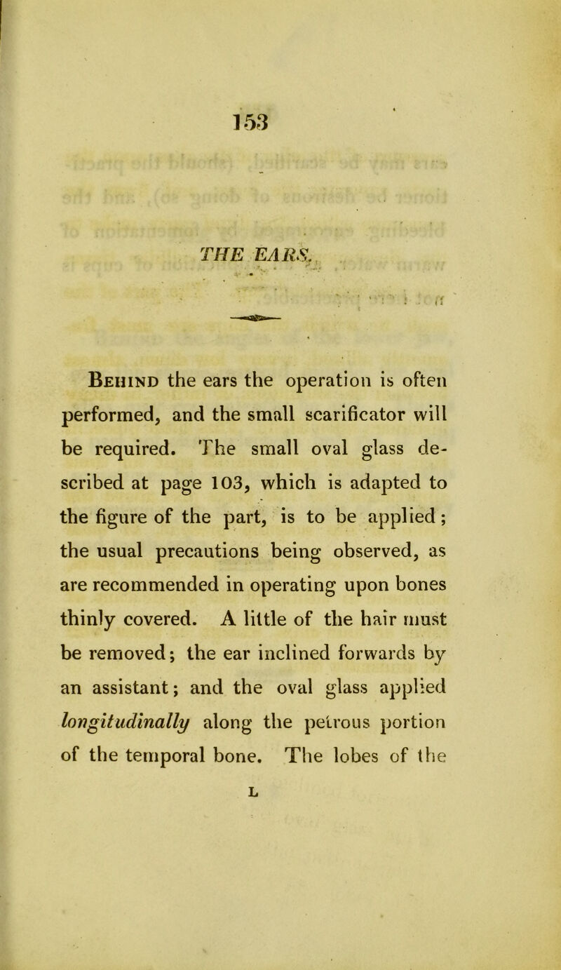 THE EARS,, Behind the ears the operation is often performed, and the small scarificator will be required. The small oval glass de- scribed at page 103, which is adapted to the figure of the part, is to be applied; the usual precautions being observed, as are recommended in operating upon bones thinly covered. A little of the hair must be removed; the ear inclined forwards by an assistant; and the oval glass applied longitudinally along the petrous portion of the temporal bone. The lobes of the L