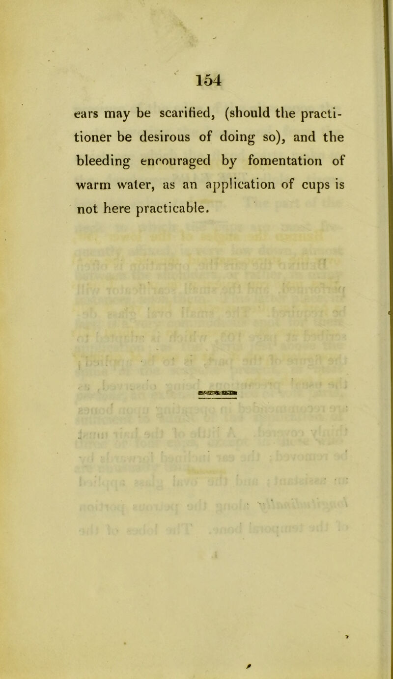 ears may be scarified, (should the practi- tioner be desirous of doing so), and the bleeding encouraged by fomentation of warm water, as an application of cups is not here practicable.