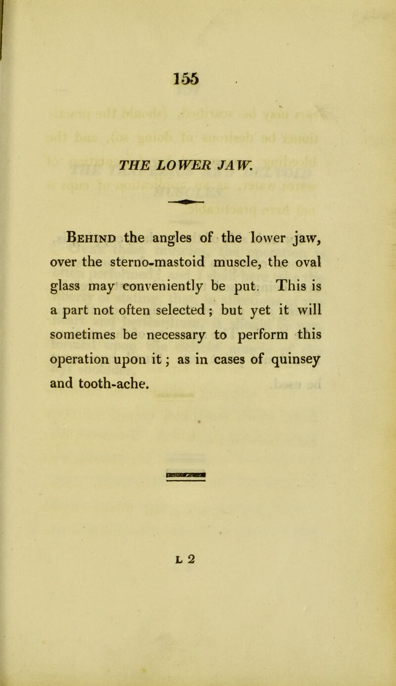 THE LOWER JAW. Behind the angles of the lower jaw, over the sterno-mastoid muscle, the oval glass may conveniently be put. This is a part not often selected; but yet it will sometimes be necessary to perform this operation upon it; as in cases of quinsey and tooth-ache.