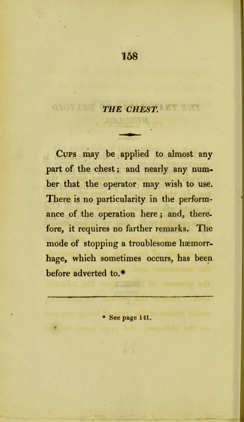 THE CHEST. • Cups may be applied to almost any part of the chest; and nearly any num- ber that the operator may wish to use. There is no particularity in the perform- ance of the operation here; and, there- fore, it requires no farther remarks. The mode of stopping a troublesome haemorr- hage, which sometimes occurs, has been before adverted to.* * See page 141.