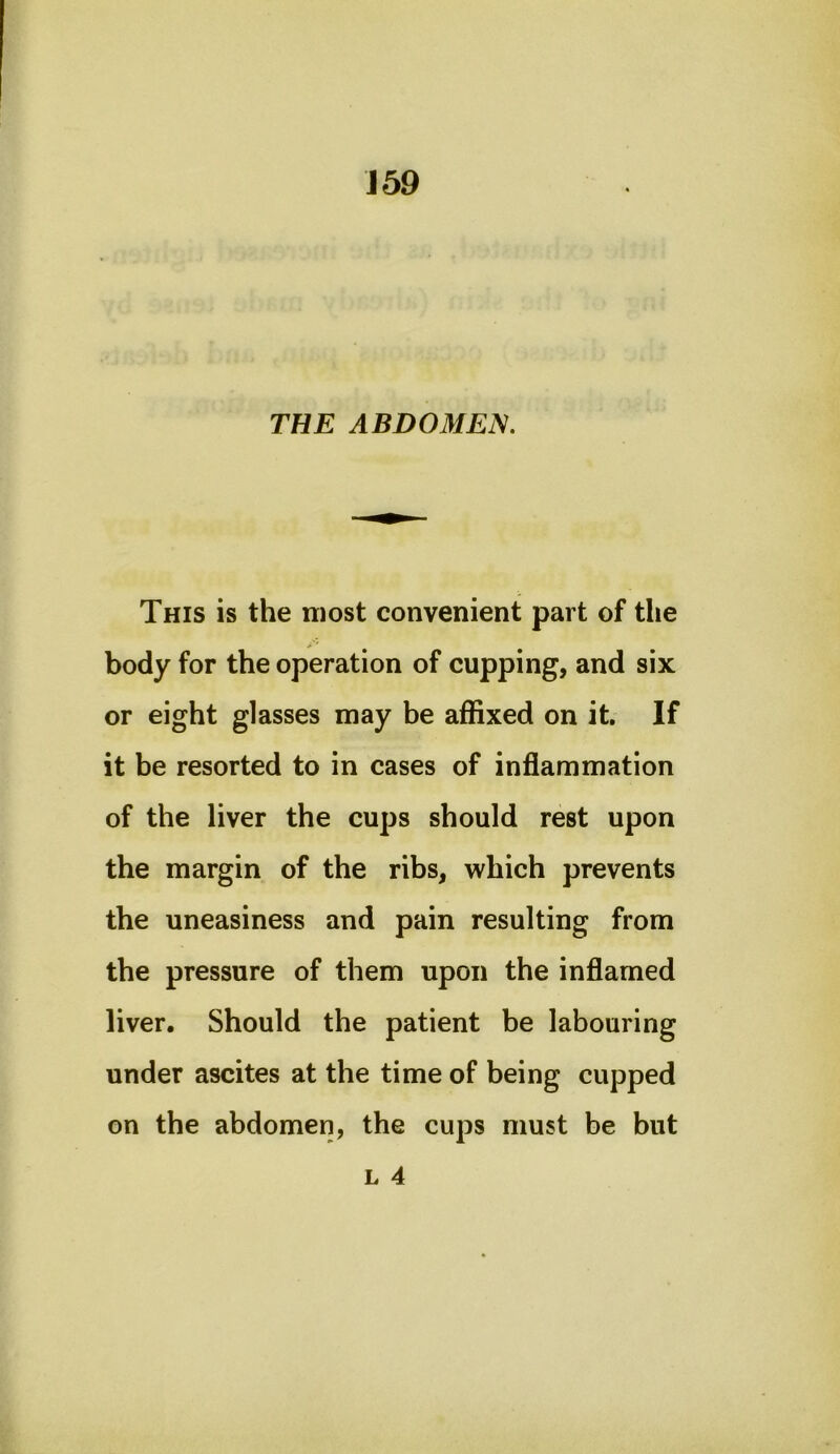 J59 THE ABDOMEN. This is the most convenient part of the body for the operation of cupping, and six or eight glasses may be affixed on it. If it be resorted to in cases of inflammation of the liver the cups should rest upon the margin of the ribs, which prevents the uneasiness and pain resulting from the pressure of them upon the inflamed liver. Should the patient be labouring under ascites at the time of being cupped on the abdomen, the cups must be but