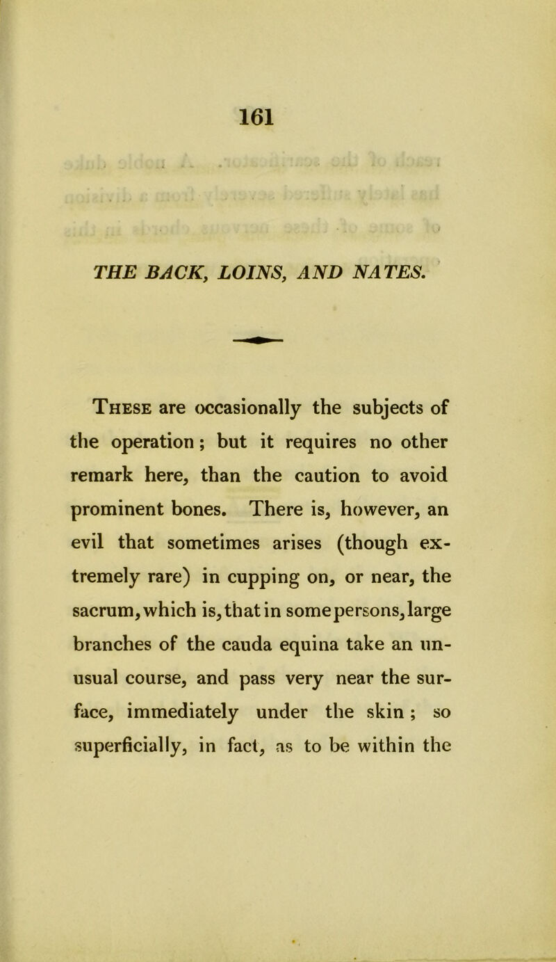 i THE BACK, LOINS, AND NATES. These are occasionally the subjects of the operation; but it requires no other remark here, than the caution to avoid prominent bones. There is, however, an evil that sometimes arises (though ex- tremely rare) in cupping on, or near, the sacrum, which is, that in some persons, large branches of the cauda equina take an un- usual course, and pass very near the sur- face, immediately under the skin; so superficially, in fact, as to be within the