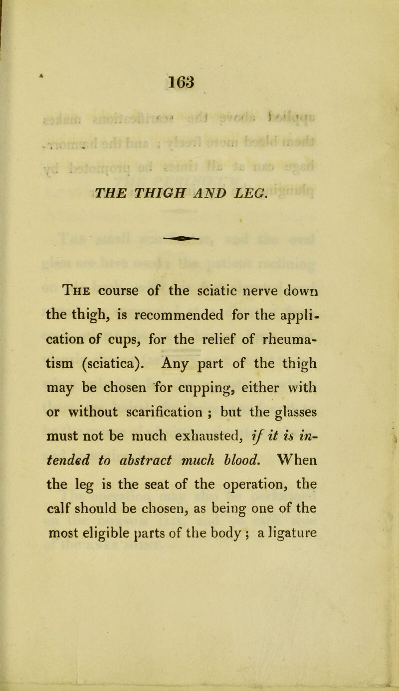 4 163 / 1 ) ' * THE THIGH AND LEG. The course of the sciatic nerve down the thigh, is recommended for the appli- cation of cups, for the relief of rheuma- tism (sciatica). Any part of the thigh may be chosen for cupping, either with or without scarification ; but the glasses must not be much exhausted, if it is tended to abstract much blood. When the leg is the seat of the operation, the calf should be chosen, as being one of the most eligible parts of the body ; a ligature