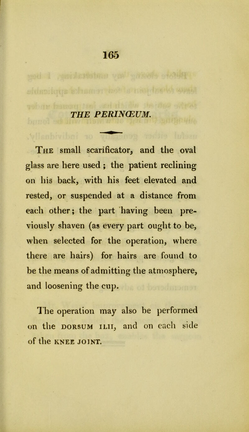 THE PERINCEUM. The small scarificator^ and the oval glass are here used ; the patient reclining on his back, with his feet elevated and rested, or suspended at a distance from each other; the part having been pre- viously shaven (as every part ought to be, when selected for the operation, where there are hairs) for hairs are found to be the means of admitting the atmosphere, and loosening the cup. 1 he operation may also be j)erformed on the DORSUM ilii, and on each side of the KNEE JOINT.