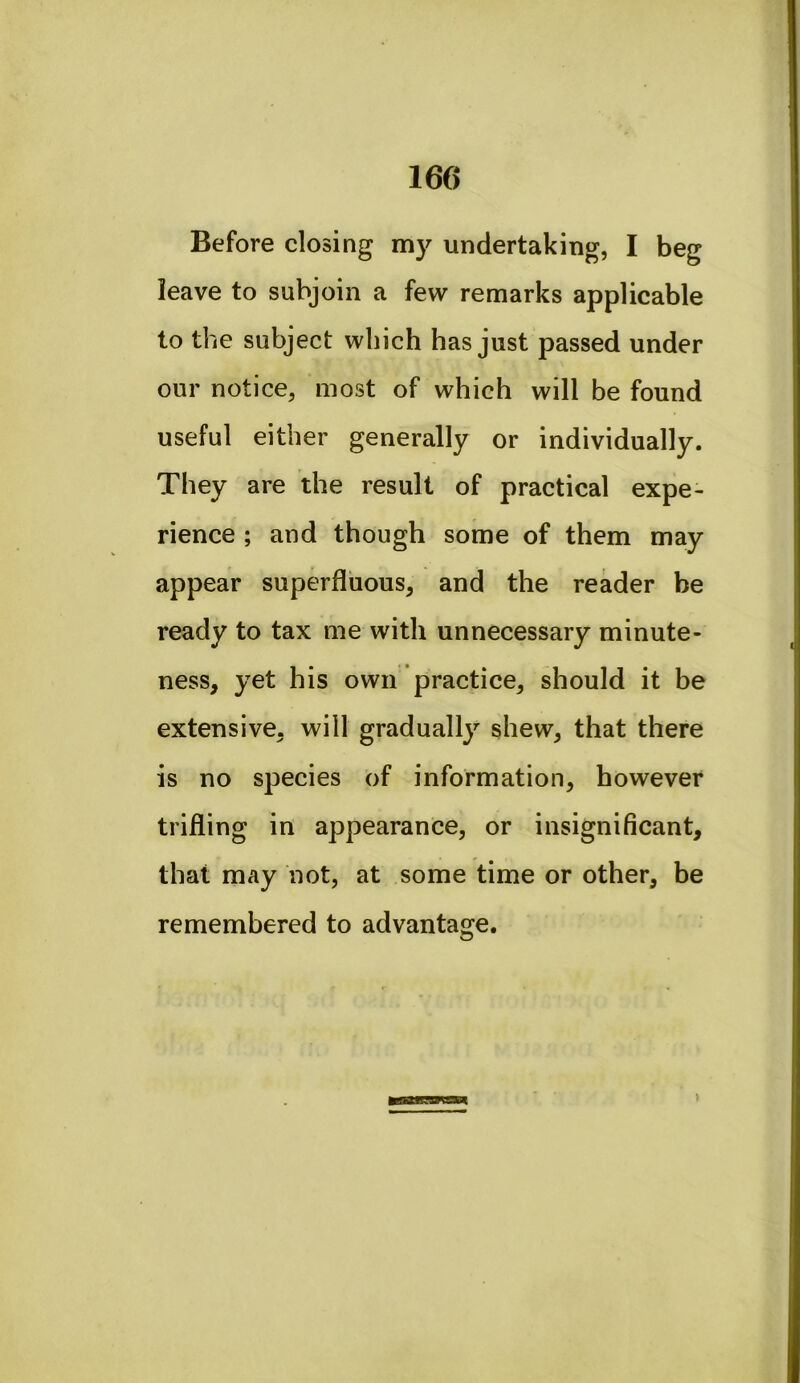 160 Before closing my undertaking, I beg leave to subjoin a few remarks applicable to the subject which has just passed under our notice, most of which will be found useful either generally or individually. They are the result of practical expe- rience ; and though some of them may appear superfluous, and the reader be ready to tax me with unnecessary minute- ness, yet his own practice, should it be extensive, will gradually shew, that there is no species of information, however trifling in appearance, or insignificant, that may not, at some time or other, be remembered to advantaire.