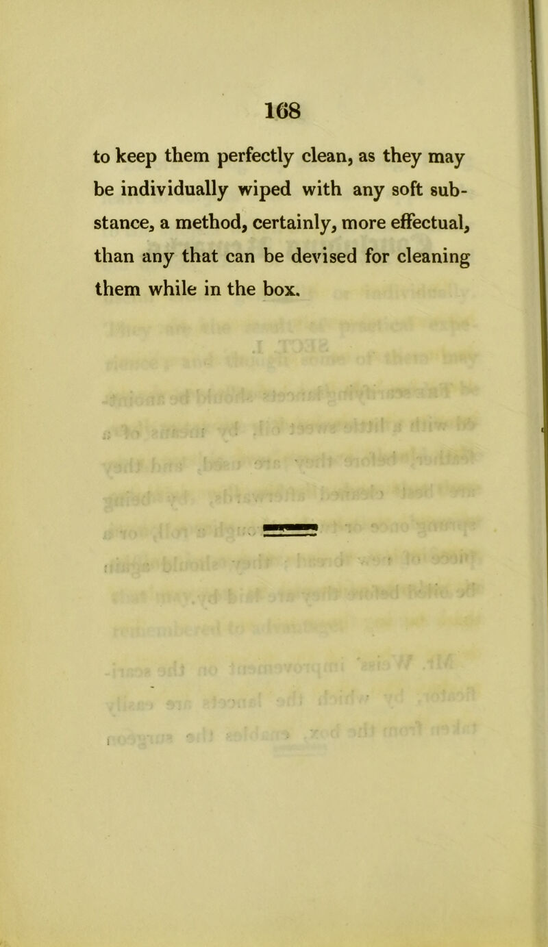 to keep them perfectly clean, as they may be individually wiped with any soft sub- stance, a method, certainly, more effectual, than any that can be devised for cleaning them while in the box. 1