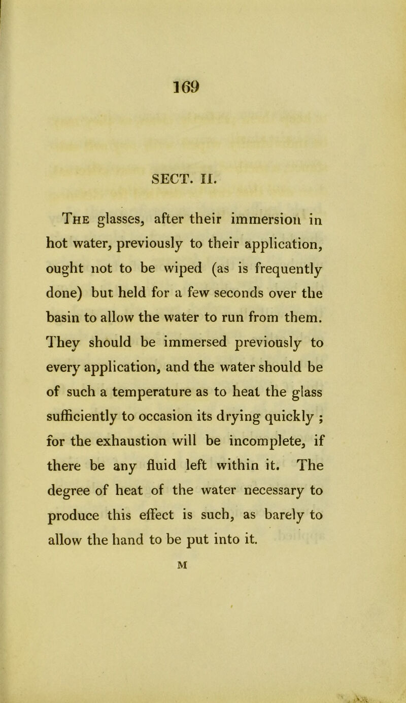 SECT. n. The glasses, after their immersion in hot water, previously to their application, ought not to be wiped (as is frequently done) but held for a few seconds over the basin to allow the water to run from them. They should be immersed previously to every application, and the water should be of such a temperature as to heat the glass sufficiently to occasion its drying quickly ; for the exhaustion will be incomplete, if there be any fluid left within it. The degree of heat of the water necessary to produce this effect is such, as barely to allow the hand to be put into it. M