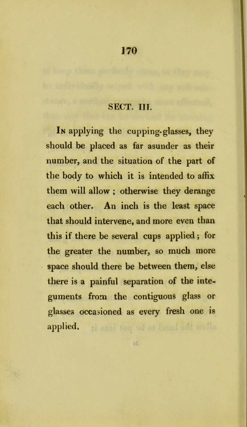 SECT. m. In applying the cupping-glasses, they should be placed as far asunder as their number, and the situation of the part of the body to which it is intended to affix them will allow ; otherwise they derange each other. An inch is the least space that should intervene, and more even than this if there be several cups applied; for the greater the number, so much more space should there be between them, else there is a painful separation of the inte- guments from the contiguous glass or glasses occasioned as every fresh one is applied.