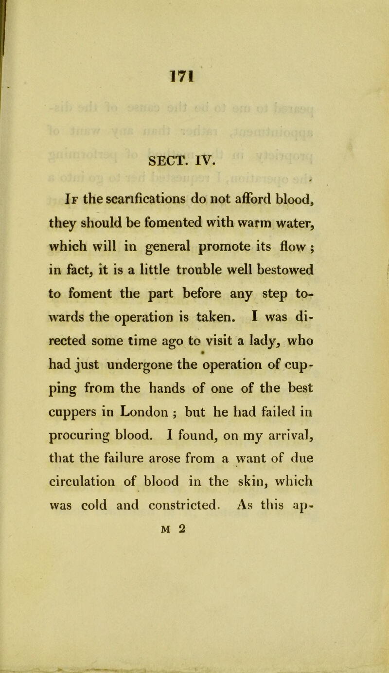 SECT. IV. * If the scarifications do not afford blood, they should be fomented with warm water, which will in general promote its flow; in fact, it is a little trouble well bestowed to foment the part before any step to- wards the operation is taken. I was di- rected some time ago to visit a lady, who had just undergone the operation of cup- ping from the hands of one of the best cuppers in London ; but he had failed in procuring blood. I found, on my arrival, that the failure arose from a want of due circulation of blood in the skin, which was cold and constricted. As this ap- M 2