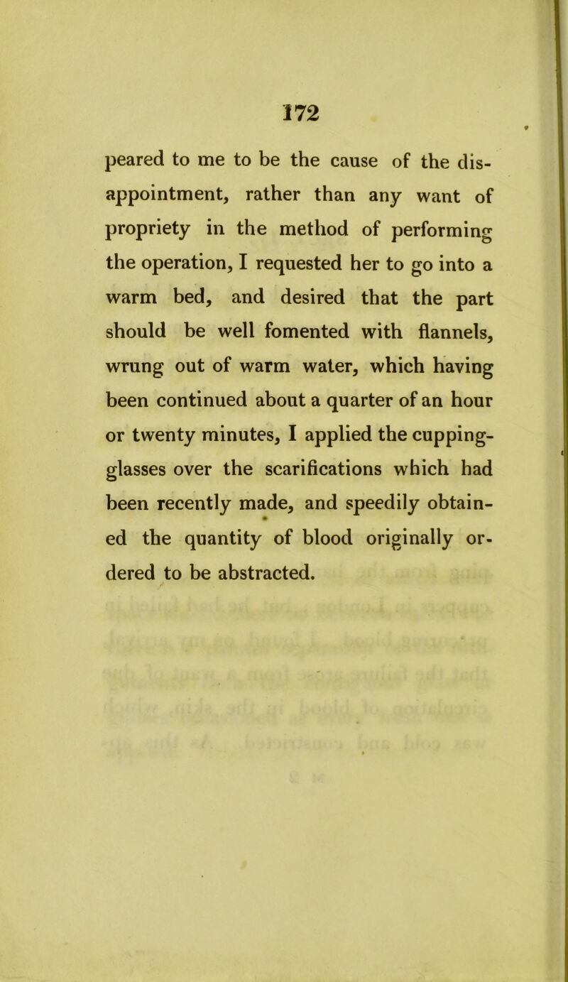 peared to me to be the cause of the dis- appointment, rather than any want of propriety in the method of performing the operation, I requested her to go into a warm bed, and desired that the part should be well fomented with flannels, wrung out of warm water, which having been continued about a quarter of an hour or twenty minutes, I applied the cupping- glasses over the scarifications which had been recently made, and speedily obtain- ed the quantity of blood originally or- dered to be abstracted.