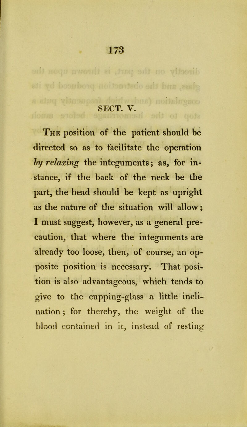 SECT. V. The position of the patient should he directed so as to facilitate the operation hy relaxing the integuments; as, for in- stance, if the back of the neck be the part, the head should be kept as upright as the nature of the situation will allow; I must suggest, however, as a general pre- caution, that where the integuments are f already too loose, then, of course, an op- posite position is necessary. That posi- tion is also advantageous, which tends to give to the cupping-glass a little incli- nation ; for thereby, the weight of the blood contained in it, instead of resting