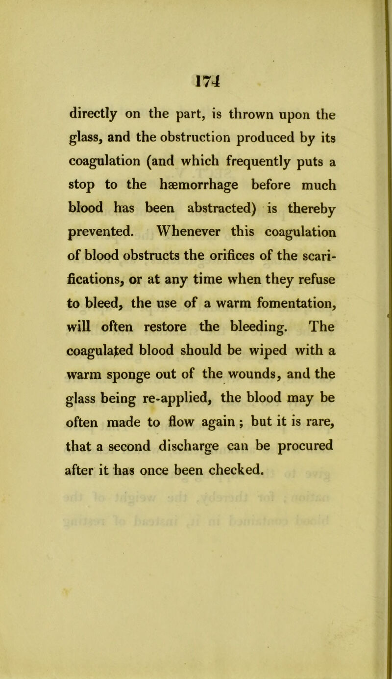 directly on the part, is thrown upon the glass^ and the obstruction produced by its coagulation (and which frequently puts a stop to the haemorrhage before much blood has been abstracted) is thereby prevented. Whenever this coagulation of blood obstructs the orifices of the scari- fications^ or at any time when they refuse to bleed, the use of a warm fomentation, will often restore the bleeding. The coagulated blood should be wiped with a warm sponge out of the wounds, and the glass being re-applied, the blood may be often made to flow again; but it is rare, that a second discharge can be procured after it has once been checked.