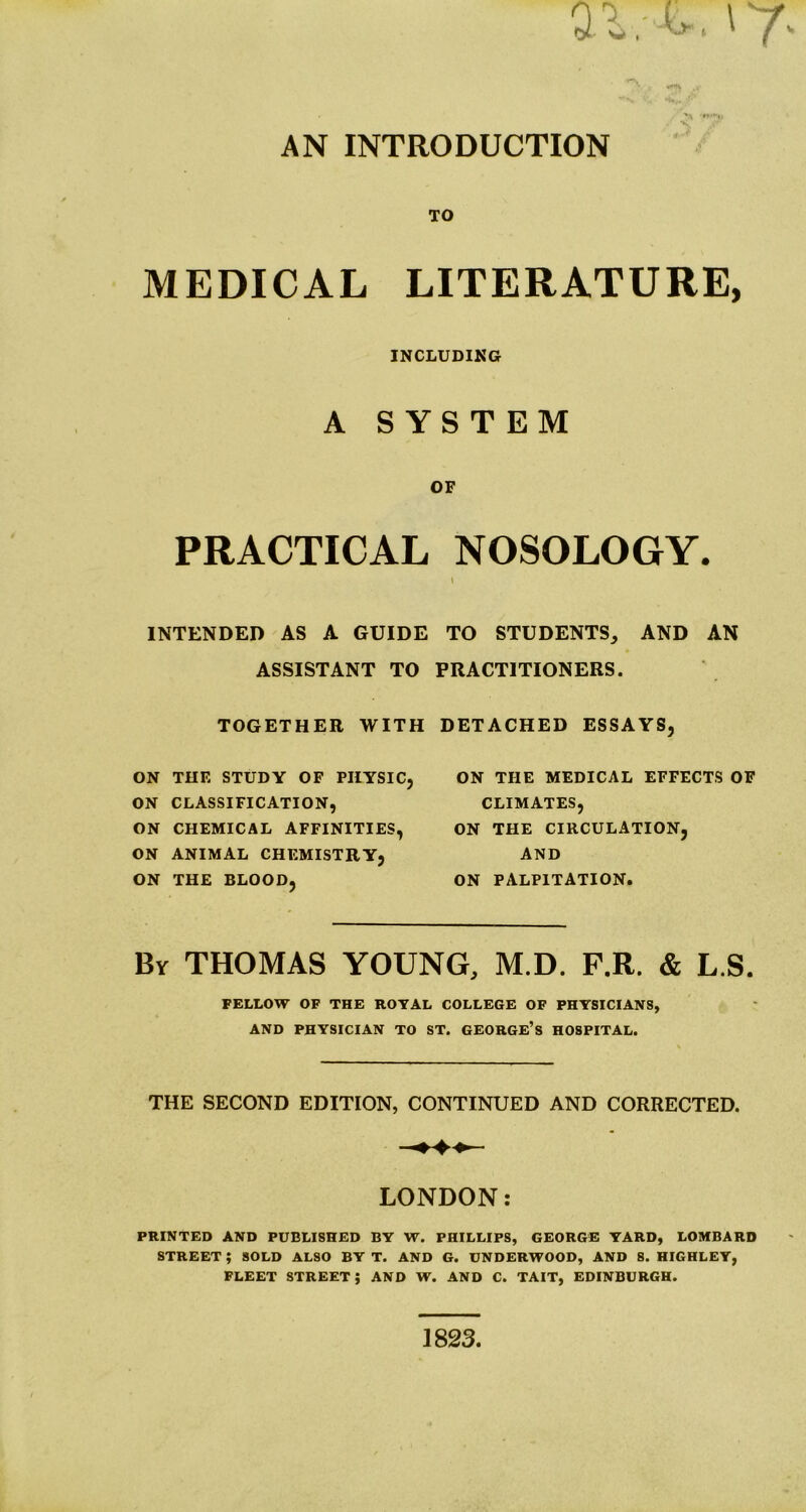 AN INTRODUCTION TO MEDICAL LITERATURE, INCLUDING A SYSTEM OF PRACTICAL NOSOLOGY. » INTENDED AS A GUIDE TO STUDENTS, AND AN ASSISTANT TO PRACTITIONERS. TOGETHER WITH DETACHED ESSAYS, ON THE STUDY OF PHYSIC, ON CLASSIFICATION, ON CHEMICAL AFFINITIES, ON ANIMAL CHEMISTRY, ON THE BLOOD, ON THE MEDICAL EFFECTS OF CLIMATES, ON THE CIRCULATION, AND ON PALPITATION. By THOMAS YOUNG, M.D. P.R. & L.S. FELLOW OF THE ROTAL COLLEGE OF PHYSICIANS, AND PHYSICIAN TO ST. GEORGE’s HOSPITAL. THE SECOND EDITION, CONTINUED AND CORRECTED. LONDON: PRINTED AND PUBLISHED BY W. PHILLIPS, GEORGE YARD, LOMBARD STREET; SOLD ALSO BY T. AND G. UNDERWOOD, AND 8. HIGHLEY, FLEET street; AND W. AND C. TAIT, EDINBURGH. 1823