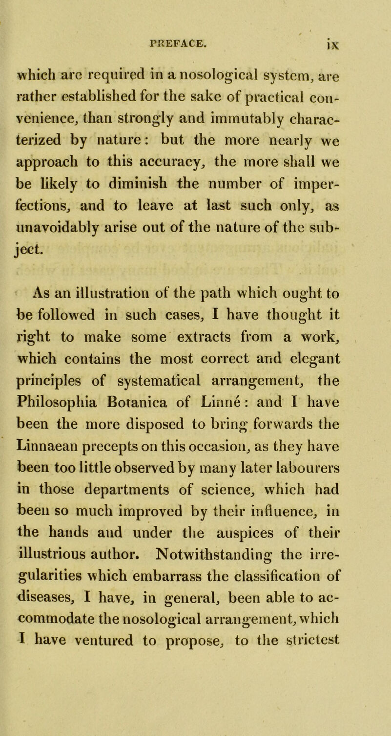 which arc required in a nosological system, are rather established for the sake of practical con- venience, than strongly and immutably charac- terized by nature: but the more nearly we approach to this accuracy, the more shall we be likely to diminish the number of imper- fections, and to leave at last such only, as unavoidably arise out of the nature of the sub- ject. As an illustration of the path which ought to be followed in such cases, I have thought it right to make some extracts from a work, which contains the most correct and elegant principles of systematical arrangement, the Philosophia Botanica of Linne: and I have been the more disposed to bring forwards the Linnaean precepts on this occasion, as they have been too little observed by many later labourers in those departments of science, which had been so much improved by their influence, in the hands and under the auspices of their illustrious author. Notwithstanding the irre- gularities which embarrass the classification of diseases, I have, in general, been able to ac- commodate the nosological arrangement, which I have ventured to propose, to the strictest