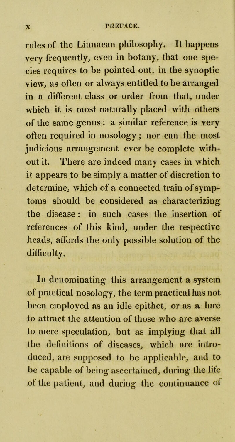 rules of the Linnaean philosophy. It happens very frequently^ even in botany^ that one spe- cies requires to be pointed oub in the synoptic view, as often or always entitled to be arranged in a different class or order from that, under which it is most naturally placed with others of the same germs : a similar reference is very often required in nosology; nor can the most judicious arrangement ever be complete with- out it. There are indeed many cases in which it appears to be simply a matter of discretion to determine, which of a connected train of symp- toms should be considered as characterizing the disease: in such cases the insertion of references of this kind, under the respective heads, affords the only possible solution of the difficulty. In denominating this arrangement a system of practical nosology^ the term practical has not been employed as an idle epithet, or as a lure to attract the attention of those who are averse to mere speculation, but as implying that all the definitions of diseases, which are intro- duced, are supposed to be applicable, and to be capable of being ascertained, during the life of the patient, and during the continuance of