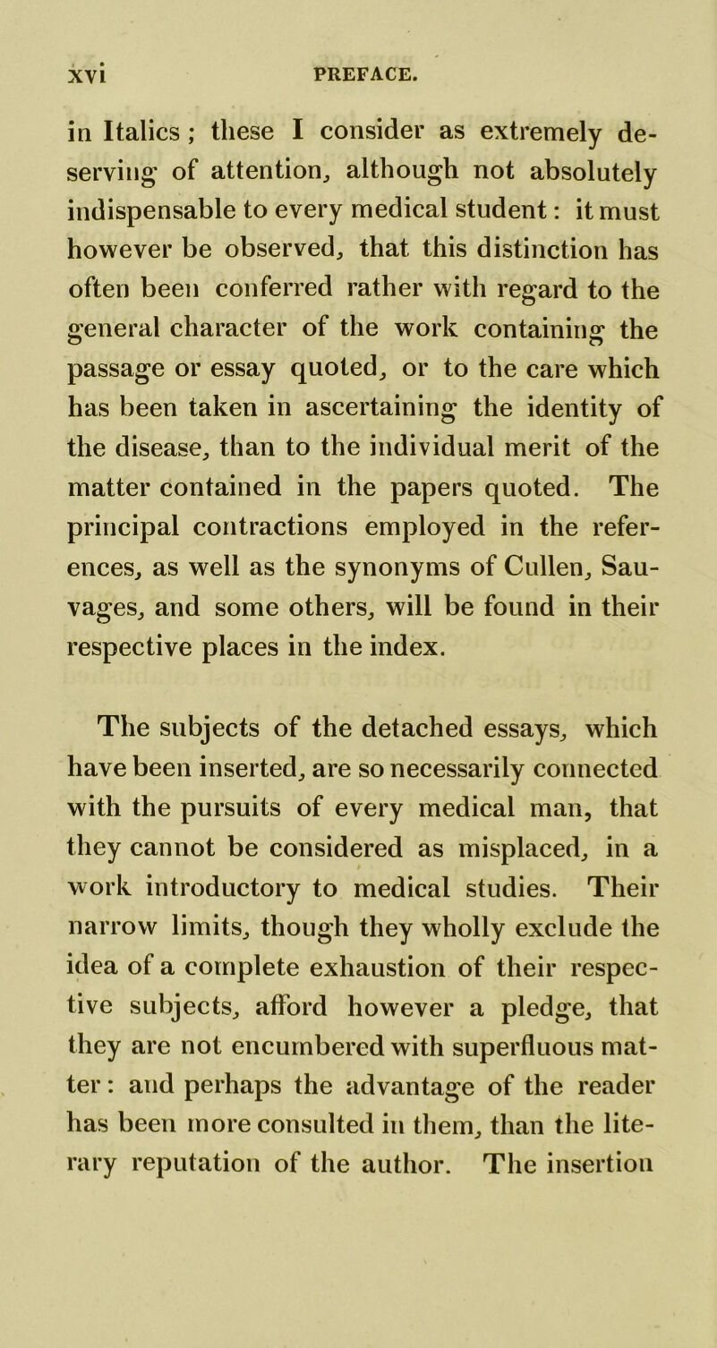 in Italics ; these I consider as extremely de- serving of attention^ although not absolutely indispensable to every medical student: it must however be observed^ that this distinction has often been conferred rather with regard to the General character of the work containins: the o o passage or essay quoted^ or to the care which has been taken in ascertaining the identity of the disease^ than to the individual merit of the matter contained in the papers quoted. The principal contractions employed in the refer- enceSj as well as the synonyms of Cullen^ Sau- vageSj and some others, will be found in their respective places in the index. The subjects of the detached essays, which have been inserted, are so necessarily connected with the pursuits of every medical man, that they cannot be considered as misplaced, in a work introductory to medical studies. Their narrow limits, though they wholly exclude the idea of a complete exhaustion of their respec- tive subjects, afford however a pledge, that they are not encumbered with superfluous mat- ter : and perhaps the advantage of the reader has been more consulted in them, than the lite- rary reputation of the author. The insertion