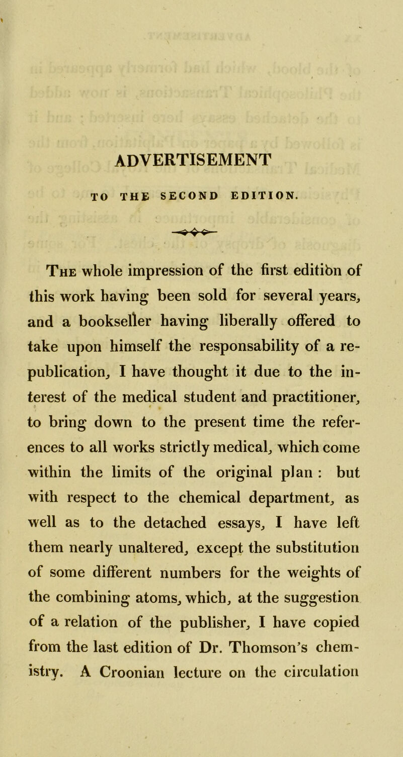 ADVERTISEMENT TO THE SECOND EDITION. The whole impression of the first editibn of this work having been sold for several years, and a bookseller having liberally offered to take upon himself the responsability of a re- publication, I have thought it due to the in- terest of the medical student and practitioner, to bring down to the present time the refer- ences to all works strictly medical, which come within the limits of the original plan : but with respect to the chemical department, as well as to the detached essays, I have left them nearly unaltered, except the substitution of some different numbers for the weights of the combining atoms, which, at the suggestion of a relation of the publisher, I have copied from the last edition of Dr. Thomson’s chem- istry. A Croonian lecture on the circulation