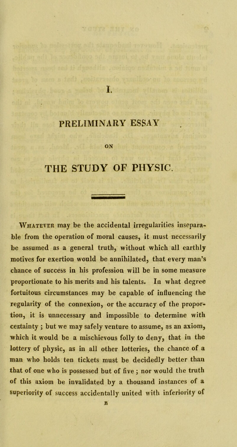 PRELIMINARY ESSAY ON THE STUDY OF PHYSIC. Whatever may be the accidental irregularities insepara- ble from the operation of moral causes, it must necessarily be assumed as a general truth, without which all earthly motives for exertion would be annihilated, that every man’s chance of success in his profession will be in some measure proportionate to his merits and his talents. In what degree fortuitous circumstances may be capable of influencing the regularity of the connexion, or the accuracy of the propor- tion, it is unnecessary and impossible to determine with certainty ; but we may safely venture to assume, as an axiom, which it would be a mischievous folly to deny, that in the lottery of physic, as in all other lotteries, the chance of a man who holds ten tickets must be decidedly better than that of one who is possessed but of five; nor would the truth of this axiom be invalidated by a thousand instances of a superiority of success accidentally united with inferiority of R