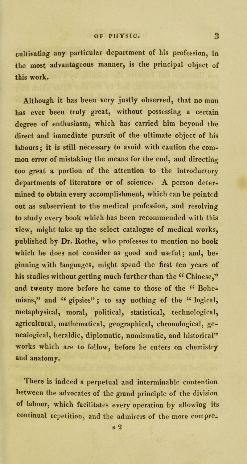 cultivating any particular department of his profession, in the most advantageous manner, is the principal object of this work. Although it has been very justly observed, that no man has ever been truly great, without possessing a certain degree of enthusiasm, which has carried him beyond the direct and immediate pursuit of the ultimate object of his labours; it is still necessary to avoid with caution the com- mon error of mistaking the means for the end, and directing too great a portion of the attention to the introductory departments of literature or of science. A person deter- * mined to obtain every accomplishment, which can be pointed out as subservient to the medical profession, and resolving to study every book which has been recommended with this view, might take up the select catalogue of medical works, published by Dr. Rothe, who professes to mention no book which he does not consider as good and useful^ and, be- ginning with languages, might spend the first ten years of his studies without getting much further than the Chinese,” and twenty more before he came to those of the Bohe- mians,” and gipsies”; to say nothing of the “ logical, metaphysical, moral, political, statistical, technological, agricultural, mathematical, geographical, chronological, ge- nealogical, heraldic, diplomatic, numismatic, and historical” works which are to follow, before he enters on chemistry and anatomy. There is indeed a perpetual and interminable contention between the advocates of the grand principle of the division of labour, which facilitates every operation by allowing its continual repetition, and the admirers of the more compre. B 2