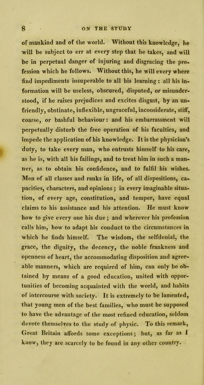 of mankind and of the world. Without this knowledge, he will be subject to err at every step that he takes, and will be in perpetual danger of injuring and disgracing the pro- fession which he follows. Without this, he will every where find impediments insuperable to all his learning: all his in- formation will be useless, obscured, disputed, or misunder- stood, if he raises prejudices and excites disgust, by an im- friendly, obstinate, inflexible, ungraceful, inconsiderate, stiff*, coarse, or bashful behaviour; and his embarrassment will perpetually disturb the free operation of his faculties, and impede the application of his knowledge. It is the physician’s duty, to take every man, who entrusts himself to his care, as he is, with all his failings, and to treat him in such a man- ner, as to obtain his confidence, and to fulfil his wishes. Men of all classes and ranks in life, of all dispositions, ca- pacities, characters, and opinions; in every imaginable situa- tion, of every age, constitution, and temper, have equal claims to his assistance and his attention. He must know how to give every one his due; and wherever his profession calls him, how to adapt his conduct to the circumstances in which he finds himself. The wisdom, the selfdenial, the grace, the dignity, the decency, the noble frankness and openness of heart, the accommodating disposition and agree- able manners, which are required of him, can only be ob- tained by means of a good education, united with oppor- tunities of becoming acquainted with the world, and habits of intercourse with society. It is extremely to be lamented, that young men of the best families, who must be supposed to have the advantage of the most refined education, seldom devote themselves to the study of physic. To this remark, Great Britain affords some exceptions; but, as far as I know, they arc scarcely to be found in any other country.