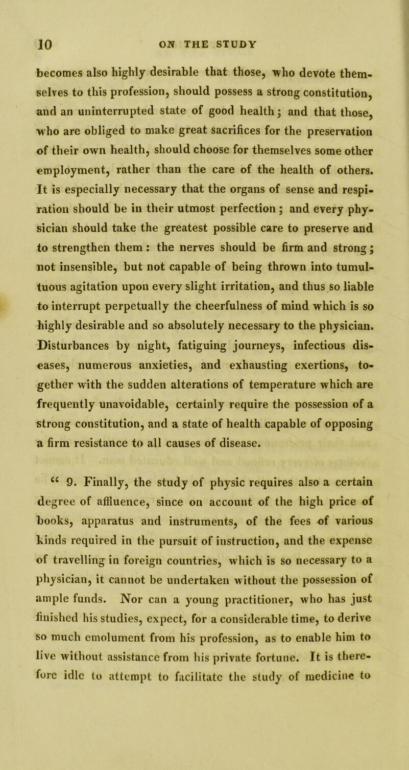 becomes also highly desirable that those, who devote them- selves to this profession, should possess a strong constitution, and an uninterrupted state of good health; and that those, who are obliged to make great sacrifices for the preservation of their own health, should choose for themselves some other employment, rather than the care of the health of others. It is especially necessary that the organs of sense and respi- ration should be in their utmost perfection ; and every phy- sician should take the greatest possible care to preserve and to strengthen them: the nerves should be firm and strong; not insensible, but not capable of being thrown into tumul- tuous agitation upon every slight irritation, and thus so liable to interrupt perpetually the cheerfulness of mind which is so highly desirable and so absolutely necessary to the physician. Disturbances by night, fatiguing journeys, infectious dis- eases, numerous anxieties, and exhausting exertions, to- gether with the sudden alterations of temperature which are frequently unavoidable, certainly require the possession of a strong constitution, and a state of health capable of opposing a firm resistance to all causes of disease. 9. Finally, the study of physic requires also a certain degree of affluence, since on account of the high price of books, apparatus and instruments, of the fees of various kinds required in the pursuit of instruction, and the expense of travelling in foreign countries, which is so necessary to a physician, it cannot be undertaken without the possession of ample funds. Nor can a young practitioner, who has just finished his studies, expect, for a considerable time, to derive so much emolument from his profession, as to enable him to live without assistance from his private fortune. It is there- fore idle to attempt to facilitate the study of medicine to