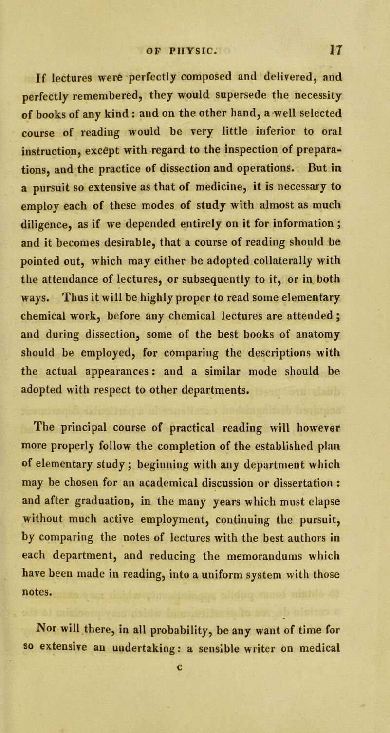 If lectures were perfectly composed and delivered, and perfectly remembered, they would supersede the necessity of books of any kind : and on the other hand, a-well selected course of reading would be very little inferior to oral instruction, except with regard to the inspection of prepara- tions, and the practice of dissection and operations. But in a pursuit so extensive as that of medicine, it is necessary to employ each of these modes of study with almost as much diligence, as if we depended entirely on it for information ; and it becomes desirable, that a course of reading should be pointed out, which may either be adopted collaterally with the attendance of lectures, or subsequently to it, or in both ways. Thus it will be highly proper to read some elementary chemical work, before any chemical lectures are attended ; and during dissection, some of the best books of anatomy should be employed, for comparing the descriptions with the actual appearances: and a similar mode should be adopted with respect to other departments. The principal course of practical reading will however more properly follow the completion of the established plan of elementary study; beginning with any department which may be chosen for an academical discussion or dissertation : and after graduation, in the many years which must elapse without much active employment, continuing the pursuit, by comparing the notes of lectures with the best authors in each department, and reducing the memorandums which have been made in reading, into a uniform system with those notes. Nor will there, in all probability, be any want of time for so extensive an undertaking: a sensible writer on medical c