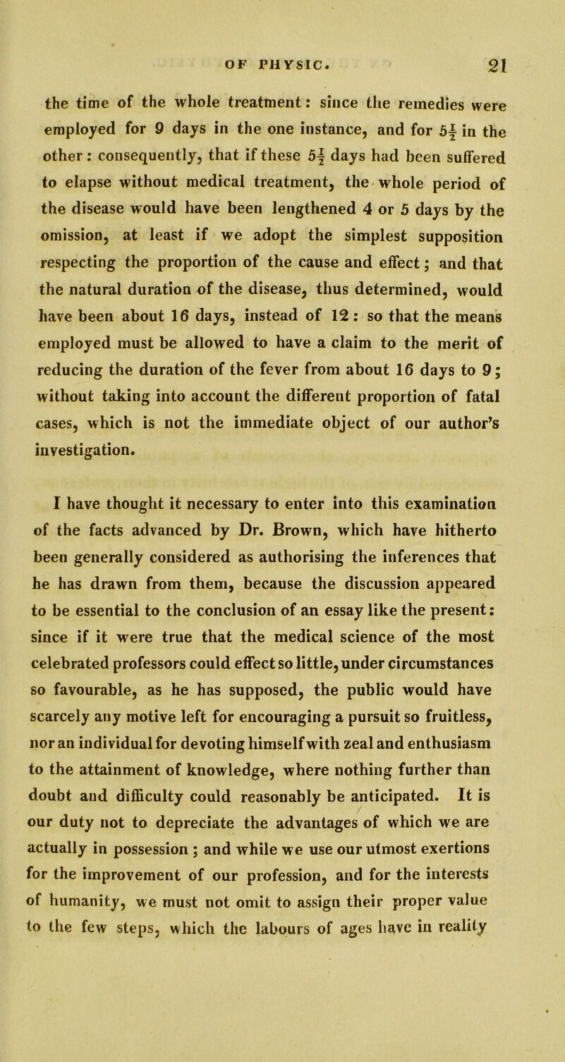 the time of the whole treatment: since the remedies were employed for 9 days in the one instance, and for 5^ in the other: consequently, that if these days had been suffered to elapse without medical treatment, the whole period of the disease would have been lengthened 4 or 5 days by the omission, at least if we adopt the simplest supposition respecting the proportion of the cause and effect; and that the natural duration of the disease, thus determined, would have been about 16 days, instead of 12; so that the mean's employed must be allowed to have a claim to the merit of reducing the duration of the fever from about 16 days to 9; without taking into account the different proportion of fatal cases, which is not the immediate object of our author’s investigation. I have thought it necessary to enter into this examination of the facts advanced by Dr. Brown, which have hitherto been generally considered as authorising the inferences that he has drawn from them, because the discussion appeared to be essential to the conclusion of an essay like the present: since if it were true that the medical science of the most celebrated professors could effect so little, under circumstances so favourable, as he has supposed, the public would have scarcely any motive left for encouraging a pursuit so fruitless, nor an individual for devoting himself with zeal and enthusiasm to the attainment of knowledge, where nothing further than doubt and difficulty could reasonably be anticipated. It is our duty not to depreciate the advantages of which we are actually in possession ; and while we use our utmost exertions for the improvement of our profession, and for the interests of humanity, we must not omit to assign their proper value to the few steps, which the labours of ages have in reality