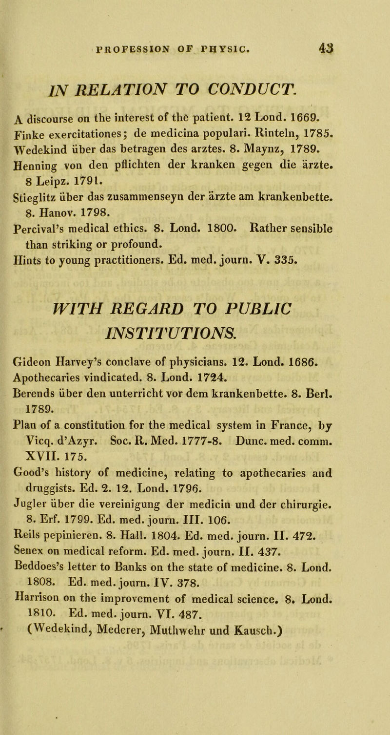 IN RELATION TO CONDUCT. A discourse on the interest of th6 patient. 12 Lond. 1669. Finke exercitationes; de medicina populari, Rinteln, 1785. Wedekind uber das betragen des arztes. 8. Maynz, 1789. Henning von den pflichten der kranken gegen die arzte. 8 Leipz. 1791. Stieglitz uber das zusammenseyn der arzte am krankenbette. 8. Hanov. 1798. Percival’s medical ethics. 8. Lond. 1800. Rather sensible than striking or profound. Hints to young practitioners. Ed. med. journ. V. 335. WITH REGARD TO PUBLIC INSTITUTIONS. Gideon Harvey’s conclave of physicians. 12. Lond. 1686. Apothecaries vindicated. 8. Lond. 1724. Berends iiber den unterricht vor dem krankenbette. 8. Berl. 1789. Plan of a constitution for the medical system in France, by Vicq. d’Azyr. Soc. R. Med. 1777-8. Dune. med. comm. XVII. 175. Good’s history of medicine, relating to apothecaries and druggists. Ed. 2. 12. Lond. 1796. Jugler iiber die vereinigung der medicin und der chirurgie. 8. Erf. 1799. Ed. med. journ. III. 106. Reils pepinieren. 8. Hall. 1804. Ed. med. journ. II. 472. Seiiex on medical reform. Ed. med. journ. II. 437. Beddoes’s letter to Banks on the state of medicine. 8. Lond. 1808. Ed. med. journ. IV. 378. Harrison on the improvement of medical science, 8. Lond. 1810. Ed. med. journ. VI. 487. (Wedekind, Mederer, Muthwehr und Kausch.)