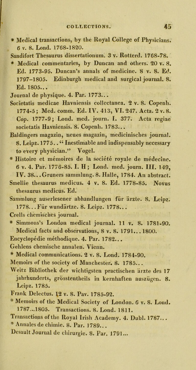 * Medical transactions, by the Royal College of Physicians. 6 V. 8. Loud. 1768-1820. Sandifort Thesaurus dissertationum. 3 v. Rotterd. 1768-78. * Medical commentaries, by Duncan and others. 20 v. 8, Ed. 1773-95. Duncan’s annals of medicine. 8 v. 8. Ed. 1797-1805. Edinburgh medical and surgical journal. 8. Ed. 1805... Journal de physique. 4. Par. 1773... Societatis medicae Havniensis collectanea. 2 v. 8. Copenb. 1774-5 ; Med. comm. Ed. IV. 413, VI. 247. Acta. 2 v. 8. Cop. 1777-9; Lond. med. jourii. I. 377. Acta regiae' societatis Havniensis. 8. Copenb. 1783... Baldingers magazin, neues magazin, medicinisches journal. 8. Leipz. 1775.. Inestimable and indispensably necessary to every physician.” Vogel. * Histoire et memoires de la societe royale de medecine. 6 V. 4. Par. 1776-85. I. H; Lond. med. journ. III. 149, IV. 38.. .Gruners sammlung. 8. Halle, 1784. An abstract. Smellie thesaurus medicus. 4 v. 8. Ed. 1778-85. Novus thesaurus medicus. Ed. Sammlung auserlesener abhandlungen fiir iirzte. 8. Leipz. 1778.. .Fiir wundartze. 8. Leipz. 1778... Crells chemisches journal. * Simmons’s London medical journal. 11 v. 8. 1781-90. Medical facts and observations, 8 v. 8. 1791... 1800. Encyclopedic methodique. 4. Par. 1782... Gehlens chemische annalen. Vienn. * Medical communications. 2 v. 8. Lond. 1784-90. Memoirs of the society of Manchester, 8. 1785... Weitz Bibliothek der wichtigsten practischen iirzte des 17 jahrhunderts, grbsstentheils in kernhaften auszugon. 8. Leipz. 1785. Frank Delectus. 12 v. 8. Pav. 1785-92. * Memoirs of the Medical Society of London. 6 v. 8. Lond. 1787.. .1805. Transactions. 8. Lond. 1811. Transactions of the Royal Irish Academy. 4. Dubl. 1787... * Annales de chimie. 8. Par. 1789... Desault Journal de chirurgie. 8. Par. 1791...