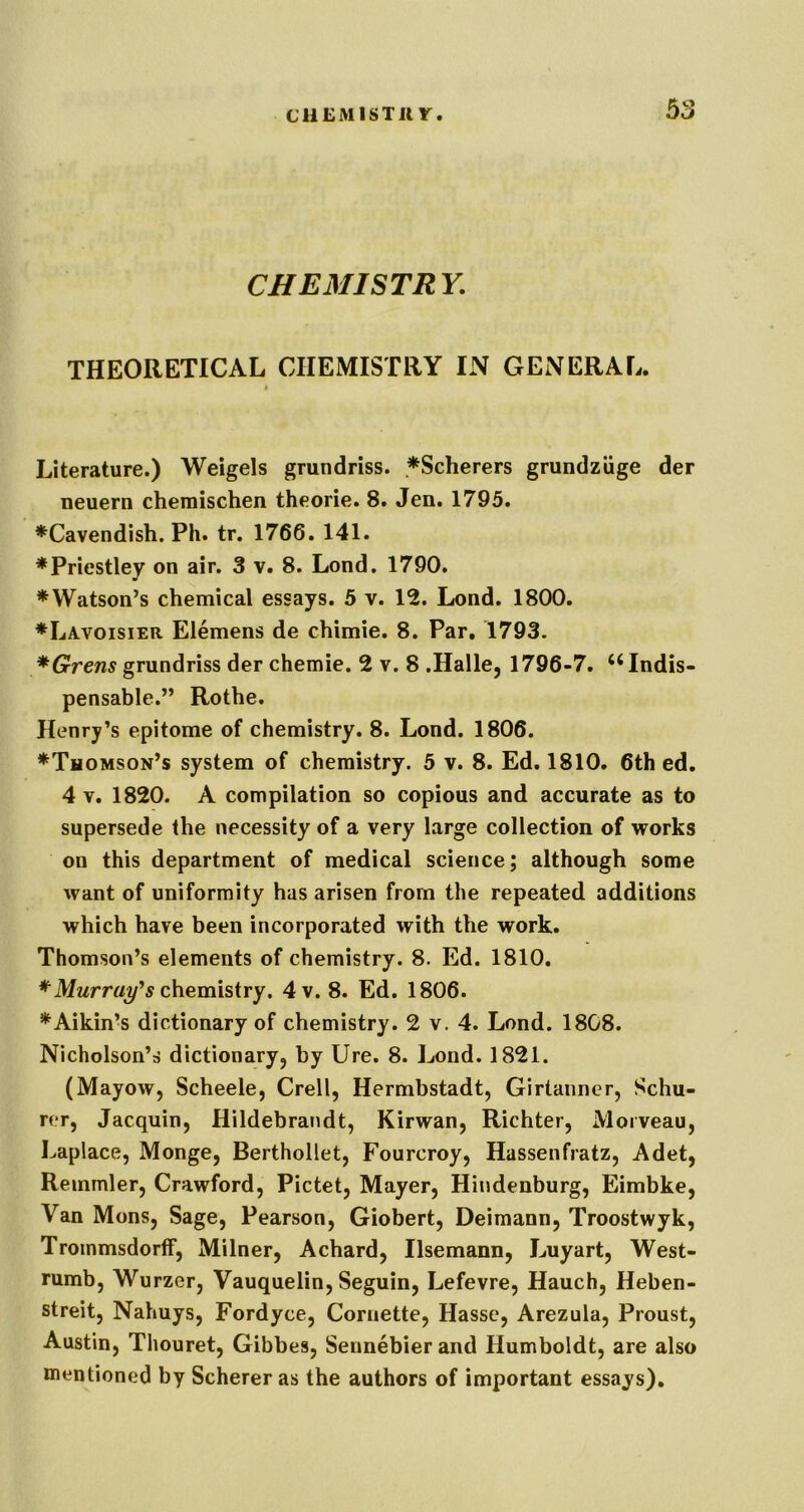 CHEMISTRY. THEORETICAL CHEMISTRY IN GENERAL. i Literature.) Weigels grundriss. ^Scherers grundziige der neuern chemischen theorie. 8. Jen. 1795. ♦Cavendish. Ph. tr. 1766. 141. ♦Priestley on air. 3 v. 8. Lond. 1790. ♦Watson’s chemical essays. 5 v. 12. Lond. 1800. ♦Lavoisier Elemens de chimie. 8. Par, 1793. *Grens grundriss der chemie. 2 v. 8 .Halle, 1796-7, ‘‘Indis- pensable.” Rothe. Henry’s epitome of chemistry. 8. Lond. 1806. ♦Thomson’s system of chemistry. 5 v. 8. Ed. 1810. 6th ed. 4 V, 1820. A compilation so copious and accurate as to supersede the necessity of a very large collection of works on this department of medical science; although some want of uniformity has arisen from the repeated additions which have been incorporated with the work. Thomson’s elements of chemistry. 8. Ed. 1810. ♦Mwm/y^ chemistry. 4v. 8. Ed. 1806. ♦Aikin’s dictionary of chemistry. 2 v. 4. Lond. 1808. Nicholson’s dictionary, by Ure. 8. Lond. 1821. (Mayow, Scheele, Crell, Hermbstadt, Girtanner, Schu- rer, Jacquin, Hildebrandt, Kirwan, Richter, Morveau, Laplace, Monge, Berthollet, Fourcroy, Hassenfratz, Adet, Reinmler, Crawford, Pictet, Mayer, Hindenburg, Eimbke, Van Mons, Sage, Pearson, Giobert, Deimann, Troostwyk, Trommsdortf, Milner, Achard, Ilsemann, Luyart, West- rumb, Wurzer, Vauquelin, Seguin, Lefevre, Hauch, Heben- streit, Nahuys, Fordyce, Coruette, Hasse, Arezula, Proust, Austin, Thouret, Gibbes, Sennebier and Humboldt, are also mentioned by Scherer as the authors of important essays).