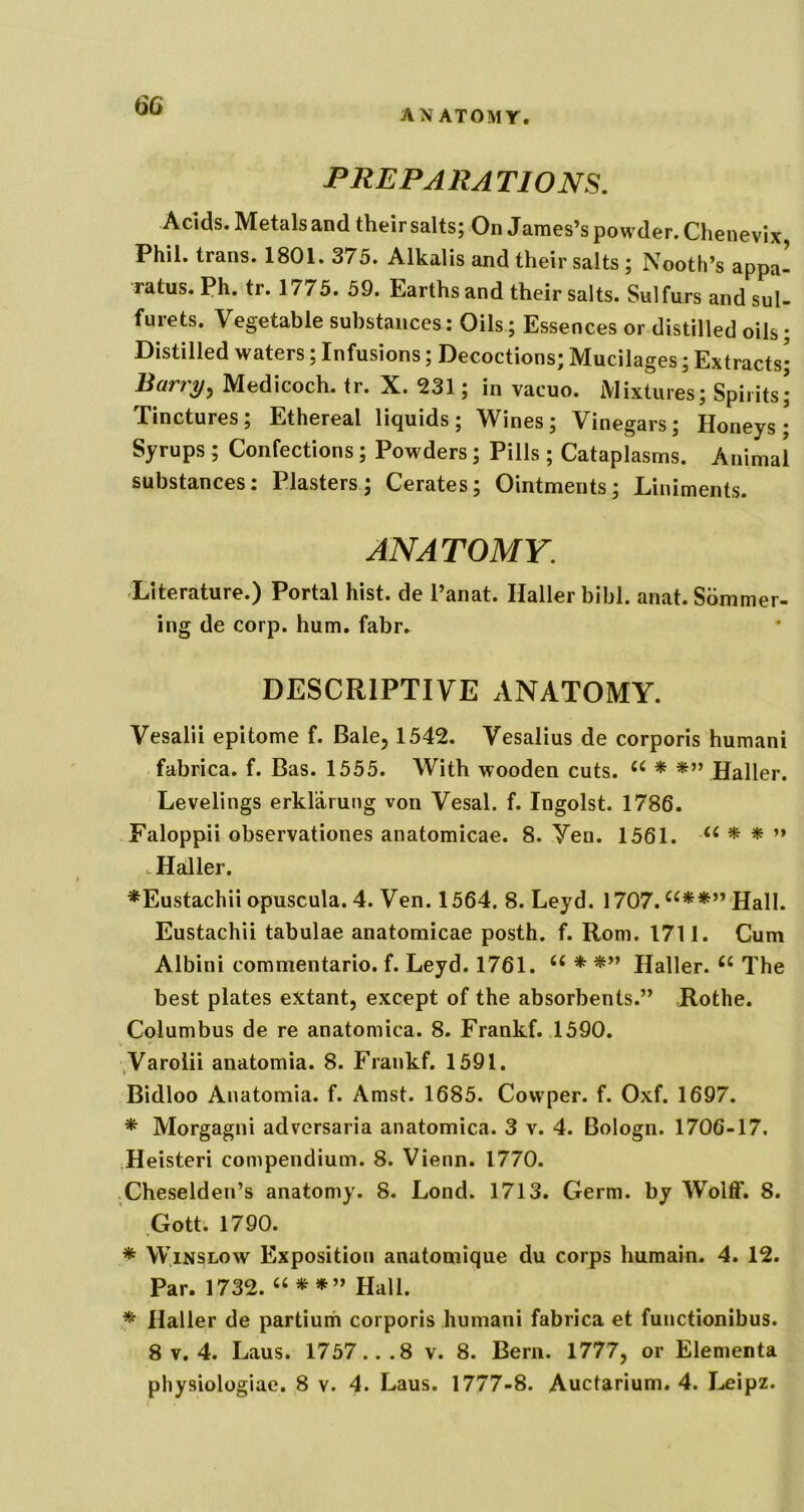 ANATOMY. PREPARATIONS. Acids. Metals and their salts; On James’s powder. Chenevix Phil, trans. 1801. 375. Alkalis and their salts; Nooth’s appa- ratus. Ph.tr. 1775. 59. Earths and their salts. Sulfurs andsul- furets. Vegetable substances; Oils; Essences or distilled oils; Distilled waters; Infusions; Decoctions; Mucilages; Extracts; Barry^ Medicoch. tr. X. 231; in vacuo. Mixtures; Spirits; Tinctures; Ethereal liquids; Wines; Vinegars; Honeys; Syrups; Confections; Powders; Pills ; Cataplasms. Animal substances; Plasters; Cerates; Ointments; Liniments. ANATOMY. Literature.) Portal hist, de I’anat. Haller bibl. anat.Sdmmer- ing de corp. hum, fabr. DESCRIPTIVE ANATOMY. Vesalii epitome f. Bale, 1542. Vesalius de corporis humani fabrica. f. Bas. 1555. With wooden cuts. Haller. Levelings erklarung von Vesal. f. Ingolst. 1786. Faloppii observationes anatomicae. 8. Yen. 1561. ’» ^Haller. *Eustachii opuscula. 4. Ven. 1564. 8. Leyd. 1707.^^**” Hall. Eustachii tabulae anatomicae posth. f. Rom. 1711. Cum Albini commentario. f. Leyd. 1761. “ * Haller. The best plates extant, except of the absorbents.” Rothe. Columbus de re anatomica. 8. Frankf. 1590. ,Varoiii anatomia. 8. Frankf. 1591. Bidloo Anatomia. f. Amst. 1685. Cowper. f. Oxf. 1697. * Morgagni adversaria anatomica. 3 v. 4. Bologn. 1706-17, Heisteri compendium. 8. Vienn. 1770. .Cheselden’s anatomy. 8. Lond. 1713. Germ, by Wolff. 8. Gott. 1790. * Winslow Exposition anatomique du corps humain. 4. 12. Par. 1732. Hall. * Haller de partium corporis humani fabrica et functionibus. 8 V. 4. Laus. 1757...8 v. 8. Bern. 1777, or Elementa physiologiae. 8 v. 4. Laus, 1777-8. Auctarium, 4. Leipz.