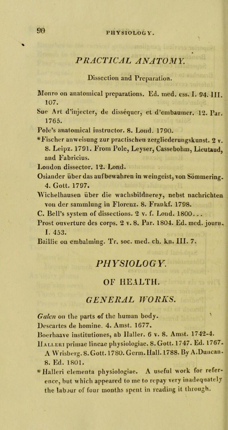 rilYSlOLOG Y. PRACTICAL ANATOMY. Dissection and Preparation. Monro on anatomical preparations. Ed. med. ess. I. 94. HI. 107. Sue Art d’injecter, de dissequer, et d’embaamer. 12. Par. 1765. Pole’s anatomical instructor. 8. Loud. 1790. ^Fischer an-vi eisung zur practischen zergliederungskunst. 2 v. 8. Leipz. 1791. From Pole, Leyser, Cassebohm, Lieutaud, and Fabricius. London dissector. 12. Lond. Osiander iiber das aufbewahren in weiugeist, von Sommering. 4. Gott. 1797. AVichelhausen iiber die wachsbildnerey, nebst nachrichten von der sammlung in Florenz. 8. Frankf. 1798. C. Bell’s system of dissections. 2 v. f. Lond. 1800. .. Prost ouverture des corps. 2 v. 8. Par. 1804. Ed. med. jounu I. 453. Baillie on embalming. Tr. soc. med. ch. kn. III. 7. PHYSIOLOGY. OF HEALTH. GENERAL WORKS. Galen on the parts of the human body. Descartes de liomine. 4. Amst. 1677, Boerhaave institutiones, ab Haller. 6 v. 8. Amst. 1742-4. IIALi.ERi primae lineae physiologiae. 8. Gott. 1/47. Ed. 1767* A Wrisberg.8.Gott. 1780. Germ.Hall. 1788. ByA.Duncan. 8. Ed. 1801. ^'Halleri elementa physiologiae. A useful work for refer- ence, hut which appeared to me to repay very inadequately the labour of four months spent in reading it through.