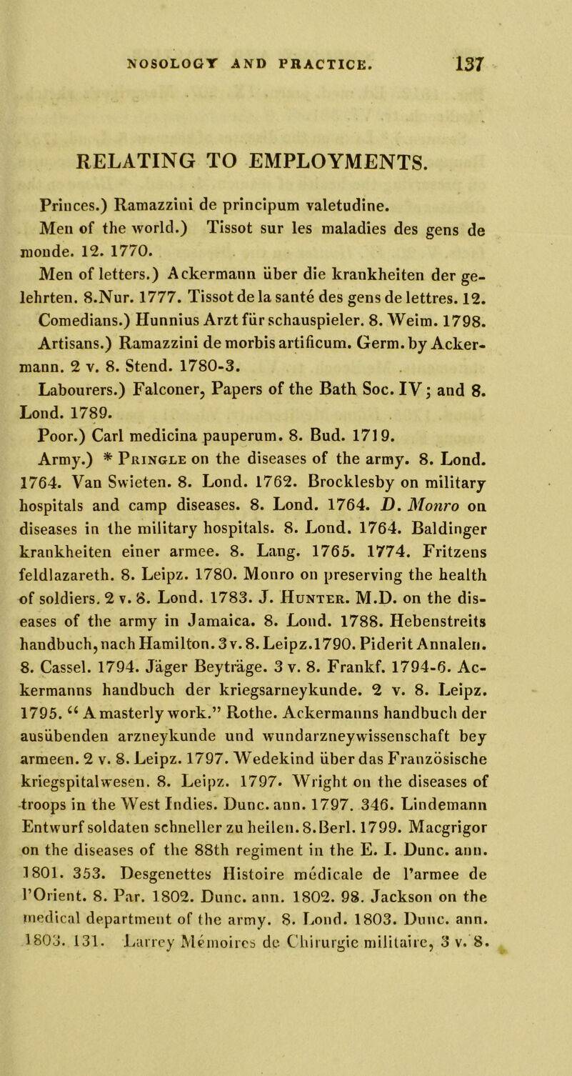 RELATING TO EMPLOYMENTS. Princes.) Ramazzini de principum valetudine. Men of the world.) Tissot sur les maladies des gens de raoude. 12. 1770. Men of letters.) Ackermann iiber die krankheiten der ge- lehrten. S.Nur. 1777. Tissot de la sante des gens de lettres. 12. Comedians.) Hunnius Arztfiir schauspieler. 8. Weim. 1798. Artisans.) Ramazzini de morbis artificum. Germ, by Acker- mann. 2 V. 8. Stend. 1780-3. Labourers.) Falconer, Papers of the Bath Soc. IV; and 8. Lond. 1789. Poor.) Carl medicina pauperum. 8. Bud. 1719. Army.) * Pringle on the diseases of the army. 8. Lond. 1764. Van Swieten. 8. Lond. 1762. Brocklesby on military hospitals and camp diseases. 8. Lond. 1764. D. Monro on diseases in the military hospitals. 8. Lond. 1764. Baldinger krankheiten einer armee. 8. Lang. 1765. 1774. Fritzens feldlazareth. 8. Leipz. 1780. Monro on preserving the health of soldiers. 2 v. 8. Lond. 1783. J. Hunter. M.D. on the dis- eases of the army in Jamaica. 8. Lond. 1788. Hebenstreits handbuch, nach Hamilton. 3 v. 8. Leipz.1790. Piderit Annalen, 8. Cassel. 1794. Jager Beytrage. 3 v. 8. Frankf. 1794-6. Ac- kermanns handbuch der kriegsarneykunde. 2 v. 8. Leipz. 1795. A masterly work.” Rothe. Ackermanns handbuch der ausiibenden arzneykunde und wundarzneywissenschaft bey armeen. 2 v. 8. Leipz. 1797. Wedekind iiber das Franzbsische kriegspitalwesen. 8. Leipz. 1797. Wright on the diseases of troops in the West Indies. Dune. ann. 1797. 346. Lindemann Entwurf soldaten schneller zu heilen. S.Berl. 1799. Maegrigor on the diseases of the 88th regiment in the E. I. Dune. ann. 1801. 353. Desgenettes Histoire medicale de I’armee de rOrient. 8. Par. 1802. Dune. ann. 1802. 98. Jackson on the medical department of the army. 8. Lond. 1803. Dime. ann. 1803. 131. Laircy Memoircs dc CUiiurgie militaire, 3 v. 8.