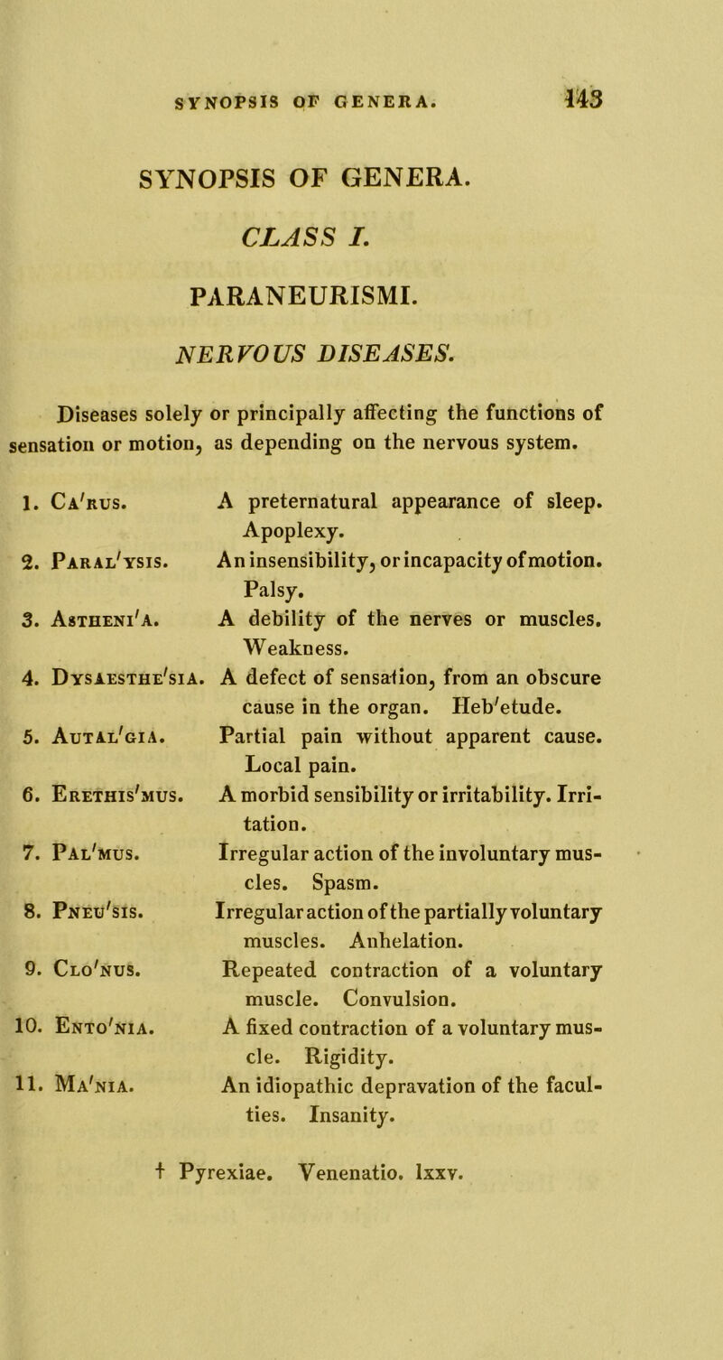 m SYNOPSIS OF GENERA. CLASSL PARANEURISMI. NERVOUS DISEASES, Diseases solely or principally affecting the functions of sensation or motion, as depending on the nervous system. 1. Ca'rus. 2. Paral'ysis. 3. Astheni'a. 4. Dysaesthe'sia. 5. Autal'gia. 6. Erethis'mus. 7. Pal'mus. 8. Pneu'sis. 9. Clo'nus. 10. Ento'nia. 11. Ma'nia. A preternatural appearance of sleep. Apoplexy. An insensibility, or incapacity of motion. Palsy, A debility of the nerves or muscles. Weakness. A defect of sensation, from an obscure cause in the organ. Heb'etude. Partial pain without apparent cause. Local pain. A morbid sensibility or irritability. Irri- tation. Irregular action of the involuntary mus- cles. Spasm. Irregular action of the partially voluntary muscles. Anhelation. Repeated contraction of a voluntary muscle. Convulsion. A fixed contraction of a voluntary mus- cle. Rigidity. An idiopathic depravation of the facul- ties. Insanity. + Pyrexiae, Venenatio. Ixxv.