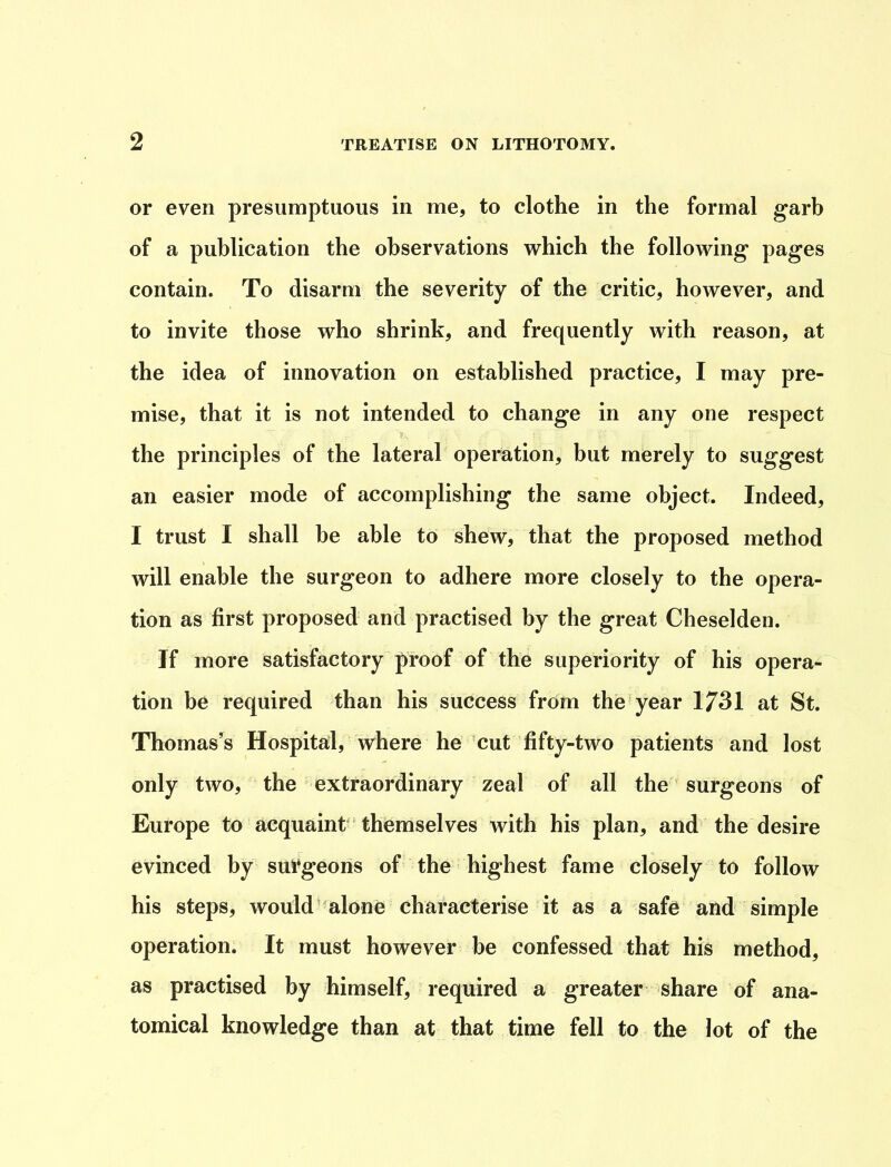 or even presumptuous in me, to clothe in the formal garb of a publication the observations which the following pages contain. To disarm the severity of the critic, however, and to invite those who shrink, and frequently with reason, at the idea of innovation on established practice, I may pre- mise, that it is not intended to change in any one respect the principles of the lateral operation, but merely to suggest an easier mode of accomplishing the same object. Indeed, I trust I shall be able to shew, that the proposed method will enable the surgeon to adhere more closely to the opera- tion as first proposed and practised by the great Cheselden. If more satisfactory proof of the superiority of his opera- tion be required than his success from the year 1731 at St. Thomas’s Hospital, where he cut fifty-two patients and lost only two, the extraordinary zeal of all the surgeons of Europe to acquaint themselves with his plan, and the desire evinced by surgeons of the highest fame closely to follow his steps, would alone characterise it as a safe and simple operation. It must however be confessed that his method, as practised by himself, required a greater share of ana- tomical knowledge than at that time fell to the lot of the