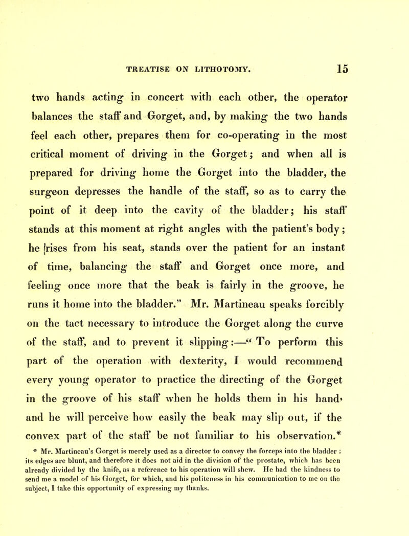 two hands acting in concert with each other, the operator balances the staff and Gorget, and, by making the two hands feel each other, prepares them for co-operating in the most critical moment of driving in the Gorget; and when all is prepared for driving home the Gorget into the bladder, the surgeon depresses the handle of the staff, so as to carry the point of it deep into the cavity of the bladder; his staff* stands at this moment at right angles with the patient’s body; he Irises from his seat, stands over the patient for an instant of time, balancing the staff and Gorget once more, and feeling once more that the beak is fairly in the groove, he runs it home into the bladder.” Mr. Martineau speaks forcibly on the tact necessary to introduce the Gorget along the curve of the staff, and to prevent it slipping:—“To perform this part of the operation with dexterity, I would recommend every young operator to practice the directing of the Gorget in the groove of his staff when he holds them in his hand? and he will perceive how easily the beak may slip out, if the convex part of the staff be not familiar to his observation.* * Mr. Martineau’s Gorget is merely used as a director to convey the forceps into the bladder ; its edges are blunt, and therefore it does not aid in the division of the prostate, which has been already divided by the knife, as a reference to his operation will shew. He had the kindness to send me a model of his Gorget, for which, and his politeness in his communication to me on the subject, I take this opportunity of expressing my thanks.