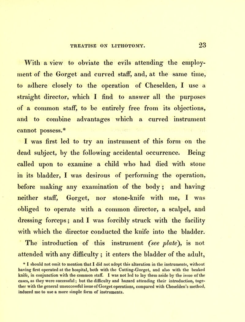 With a view to obviate the evils attending’ the employ- ment of the Gorget and curved staff, and, at the same time, to adhere closely to the operation of Cheselden, I use a straight director, which I find to answer all the purposes of a common staff, to be entirely free from its objections, and to combine advantages which a curved instrument cannot possess.* I was first led to try an instrument of this form on the dead subject, by the following accidental occurrence. Being called upon to examine a child who had died with stone in its bladder, I was desirous of performing the operation, before making any examination of the body; and having neither staff, Gorget, nor stone-knife with me, I was obliged to operate with a common director, a scalpel, and dressing forceps; and I was forcibly struck with the facility with which the director conducted the knife into the bladder. The introduction of this instrument (see plate), is not attended with any difficulty ; it enters the bladder of the adult, * I should not omit to mention that I did not adopt this alteration in the instruments, without having first operated at the hospital, both with the Cutting-Gorget, and also with the beaked knife, in conjunction with the common staff. I was not led to lay them aside by the issue of the cases, as they were successful; but the difficulty and hazard attending their introduction, toge- ther with the general unsuccessful issue of Gorget operations, compared with Cheselden’s method, induced me to use a more simple form of instruments.