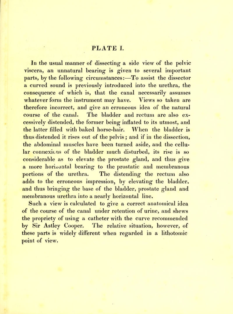 In the usual manner of dissecting1 a side view of the pelvic viscera, an unnatural bearing is given to several important parts, by the following circumstances:—To assist the dissector a curved sound is previously introduced into the urethra, the consequence of which is, that the canal necessarily assumes whatever form the instrument may have. Views so taken are therefore incorrect, and give an erroneous idea of the natural course of the canal. The bladder and rectum are also ex- cessively distended, the former being inflated to its utmost, and the latter filled with baked horse-hair. When the bladder is thus distended it rises out of the pelvis ; and if in the dissection, the abdominal muscles have been turned aside, and the cellu- lar connexions of the bladder much disturbed, its rise is so considerable as to elevate the prostate gland, and thus give a more horizontal bearing to the prostatic and membranous portions of the urethra. The distending the rectum also adds to the erroneous impression, by elevating the bladder, and thus bringing the base of the bladder, prostate gland and membranous urethra into a nearly horizontal line. Such a view is calculated to give a correct anatomical idea of the course of the canal under retention of urine, and shews the propriety of using a catheter with the curve recommended by Sir Astley Cooper. The relative situation, however, of these parts is widely different when regarded in a lithotomic point of view.