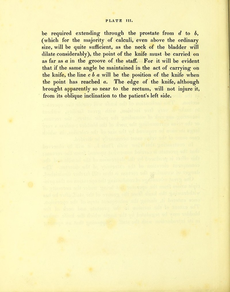 be required extending through the prostate from d to b, (which for the majority of calculi, even above the ordinary size, will he quite sufficient, as the neck of the bladder will dilate considerably), the point of the knife must he carried on as far as a in the groove of the staff. For it will be evident that if the same angle be maintained in the act of carrying on the knife, the line cb a will be the position of the knife when the point has reached a. The edge of the knife, although brought apparently so near to the rectum, will not injure it, from its oblique inclination to the patient’s left side.