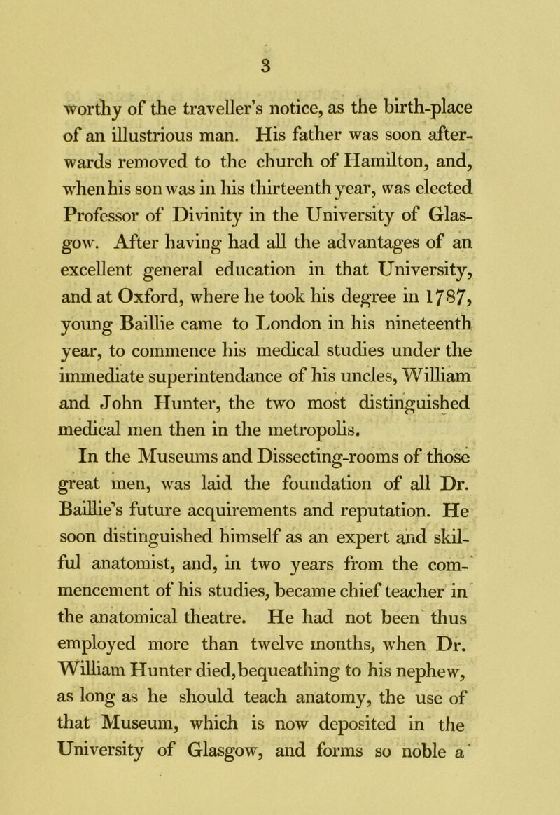 worthy of the traveller’s notice, as the birth-place of an illustrious man. His father was soon after- wards removed to the church of Hamilton, and, when his son was in his thirteenth year, was elected Professor of Divinity in the University of Glas- gow. After having had all the advantages of an excellent general education in that University, and at Oxford, where he took his degree in 1787) young Baillie came to London in his nineteenth year, to commence his medical studies under the immediate superintendance of his uncles, William and John Hunter, the two most distinguished medical men then in the metropolis. In the Museums and Dissecting-rooms of those great men, was laid the foundation of all Dr. Baillie's future acquirements and reputation. He soon distinguished himself as an expert and skil- ful anatomist, and, in two years from the com- mencement of his studies, became chief teacher in the anatomical theatre. He had not been thus employed more than twelve months, when Dr. William Hunter died, bequeathing to his nephew, as long as he should teach anatomy, the use of that Museum, which is now deposited in the University of Glasgow, and forms so noble a'